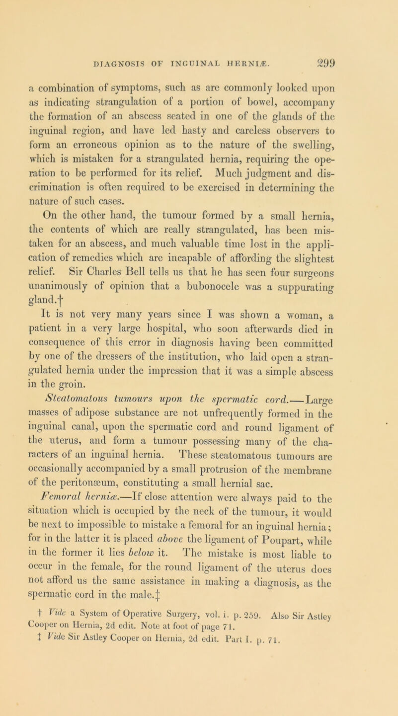 a combination of symptoms, sucli as arc commonly looked upon as indicating strangulation of a portion of bowel, accompany the formation of an abscess seated in one of the glands of the inguinal region, and have led hasty and careless observers to form an erroneous opinion as to the nature of the swelling, which is mistaken for a strangulated hernia, requiring the ope- ration to be performed for its relief. Much judgment and dis- crimination is often required to be exercised in determining the nature of such cases. On the other hand, the tumour formed by a small hernia, the contents of which are really strangulated, has been mis- taken for an abscess, and much valuable time lost in the appli- cation of remedies which are incapable of affording the slightest relief. Sir Charles Bell tells us that he has seen four surncons O unanimously of opinion that a bubonocele was a suppurating gland, j* It is not very many years since I was shown a woman, a patient in a very large hospital, who soon afterwards died in consequence of this error in diagnosis having been committed by one of the dressers of the institution, who laid open a stran- gulated hernia under the impression that it was a simple abscess in the groin. Sleatomatous tumours ujmji the spermatic cord.—Large masses of adipose substance arc not unfrcquently formed in the inguinal canal, upon the spermatic cord and round ligament of the uterus, and form a tumour possessing many of the cha- racters of an inguinal hernia. These steatomatous tumours arc occasionally accompanied by a small protrusion of the membrane of the peritonaeum, constituting a small hernial sac. Femoral hcrnice.—If close attention were always paid to the situation which is occupied by the neck of the tumour, it would be next to impossible to mistake a femoral for an inguinal hernia; for in the latter it is placed ahore the ligament of Poupart, while in the former it lies below it. The mistake is most liable to occur in the female, for the round ligament of the uterus docs not alford us the same assistance in making a diagnosis, as the spermatic cord in the male.;]: t Vide a System of Operative Surgery, vol. i. p. 259. Also Sir Aslley Cooper on Hernia, 2d edit. Note at foot of [)age 71. t Vide Sir Astley Cooper on lleinia, 2d edit. Part 1. p. 71.