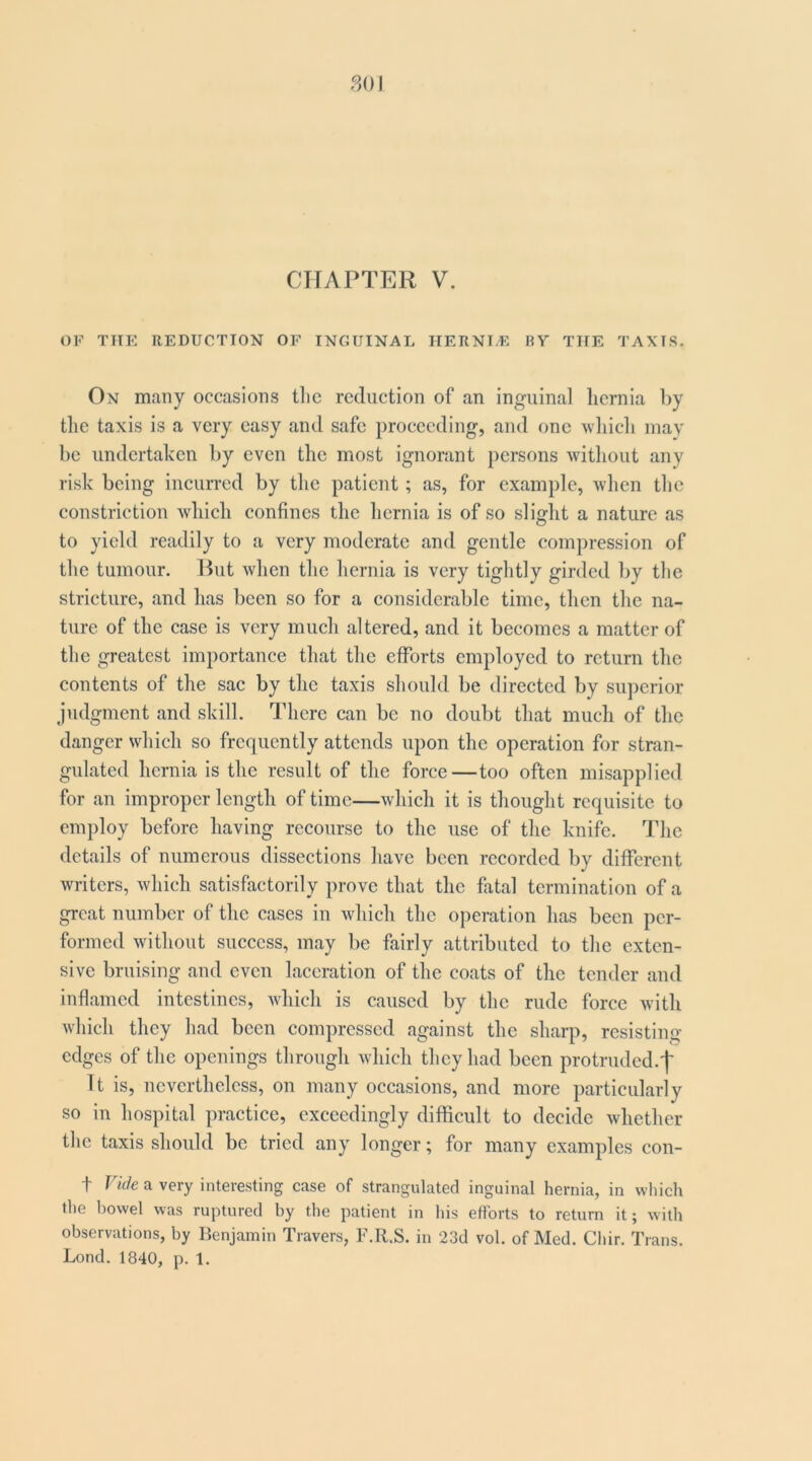 801 CHAPTER V. OF THE REDUCTION OF INGUINAL IIERNLE BY THE TAXIS. On many occasions tlie reduction of an inguinal hernia by the taxis is a very easy and safe proceeding, and one which may he undertaken by even the most ignorant persons without any risk being incurred by tlie patient; as, for example, when the constriction which confines the hernia is of so slight a nature as to yield readily to a very moderate and gentle compression of the tumour. Hut when the hernia is very tightly girded by the stricture, and has been so for a considerable time, then the na- ture of the case is very much altered, and it becomes a matter of the greatest importance that the efforts employed to return the contents of the sac by the taxis should be directed by superior judgment and skill. There can be no doubt that much of the danger which so frequently attends upon the operation for stran- gulated hernia is the result of the force—too often misapplied for an improper length of time—which it is thought requisite to employ before having recourse to the use of the knife. The details of numerous dissections have been recorded by different writers, which satisfactorily prove that the fatal termination of a great number of the cases in which the operation has been per- formed without success, may be fairly attributed to the exten- sive bruising and even laceration of the coats of the tender and inflamed intestines, Avhich is caused by the rude force with which they had been compressed against the sharp, resisting edges of the openings through which they had been protrudcd.'f' It is, nevertheless, on many occasions, and more particularly so in hospital practice, exceedingly difficult to decide whether the taxis should be tried any longer; for many examples con- t Vide a very interesting case of strangulated inguinal hernia, in which the bowel was ruptured by the patient in his efforts to return it; with observations, by Benjamin Travers, IMl.S. in 23d vol. of Med. Chir. Trans. Lond. 1840, p. 1.