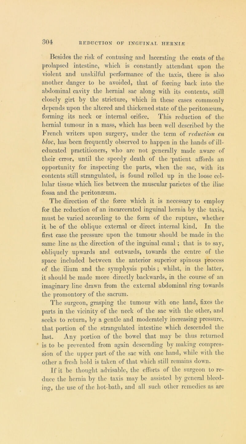 TIEDIICTION OF INOUINAT, HEIINLF Besides tlie risk of contusing and lacerating tlie coats of tlic prolapsed intestine, which is constantly attendant upon the violent and unskilful performance of the taxis, there is also another danger to be avoided, that of forcing back into the abdominal cavity the hernial sac along with its contents, still closely girt by the stricture, which in these cases commonly depends upon the altered and thickened state of the peritonscum, forming its neck or internal orifice. This reduction of the hernial tumour in a mass, which has been well described by the French writers upon surgery, under the term of reductio7i en bloc, has been frequently observed to happen in the hands of ill- educated practitioners, who are not generally made aware of their error, until the speedy death of the ’patient affords an opportunity for inspecting the parts, when the sac, with its contents still strangulated, is found rolled up in the loose cel- lular tissue which lies between the muscular parietes of the iliac fossa and the peritonmum. The direction of the force which it is necessary to employ for the reduction of an incarcerated inguinal hernia by the taxis, must be varied according to the form of the rupture, whether it be of the oblique external or direet internal kind. In the first case the pressure upon the tumour should be made in the same line as the direction of the inguinal canal; that is to say, obliquely upwards and outwards, towards the centre of the space included between the anterior superior spinous process of the ilium and the symphysis pubis ; whilst, in the latter, it should be made more directly backwards, in the course of an imaginary line drawn from the external abdominal ring towards the promontory of the sacrum. The surgeon, grasping the tumour with one hand, fixes the parts in the vicinity of the neck of the sac with the other, and seeks to return, by a gentle and moderately increasing pressure, that portion of the strangulated intestine which descended the last. Any portion of the bowel that may be thus returned ' is to be prevented from again descending by making compres- sion of the upper part of the sac with one hand, while with the other a fresh hold is taken of that which still remains down. If it be thought advisable, the efforts of the surgeon to re- duce the hernia by the taxis may be assisted by general bleed- ing, the use of the hot-bath, and all such other remedies as arc