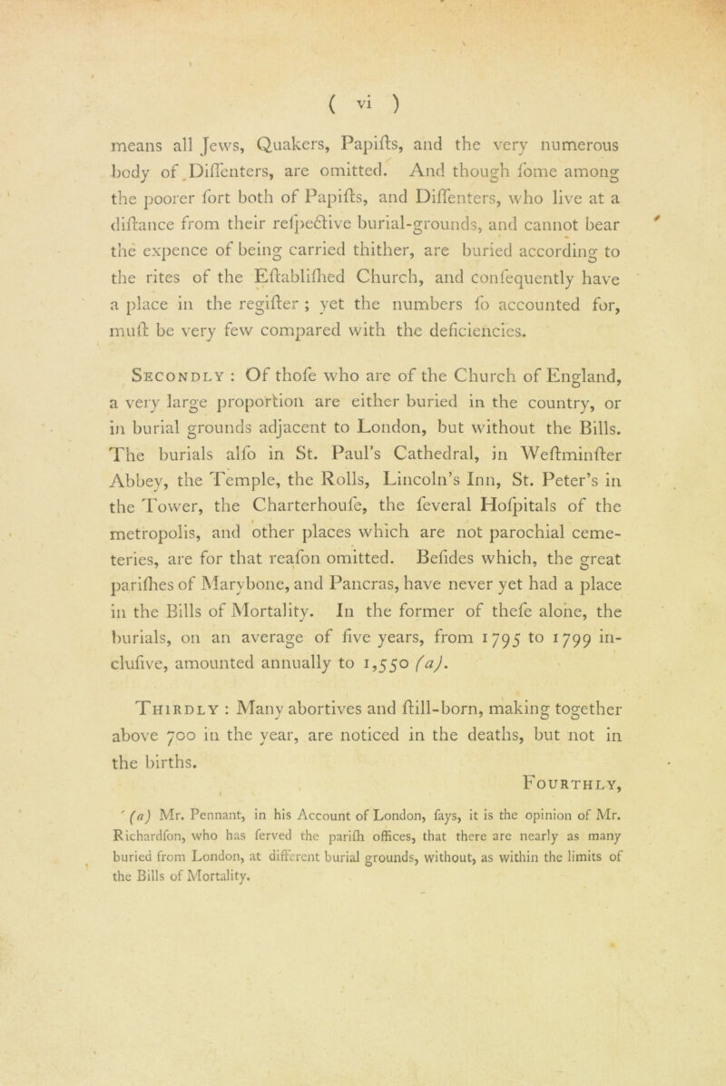 k means all Jews, Quakers, Papifls, and the very numerous body of Diffenters, are omitted. And though home among the poorer fort both of Papifls, and DifTenters, who live at a diflance from their refpedlive burial-grounds, and cannot bear the expence of being carried thither, are buried according to the rites of the Effablifhed Church, and confequently have a place in the regifler ; yet the numbers fo accounted for, muff be very few compared with the deficiencies. Secondly : Of thofe who are of the Church of England, a very large proportion are either buried in the country, or in burial grounds adjacent to London, but without the Bills. The burials alfo in St. Paul’s Cathedral, in Weflminfler Abbey, the Temple, the Rolls, Lincoln’s Inn, St. Peter’s in the Tower, the Charterhoufe, the feveral Hofpitals of the metropolis, and other places which are not parochial ceme- teries, are for that reafon omitted. Befides which, the great parifhes of Marybone, and Pancras, have never yet had a place in the Bills of Mortality. In the former of thefe alone, the burials, on an average of five years, from 1795 to 1799 in- clufive, amounted annually to 1,550 (a). Thirdly : Many abortives and flill-born, making together above 700 in the year, are noticed in the deaths, but not in the births. Fourthly, ' (a) Mr. Pennant, in his Account of London, fays, it is the opinion of Mr. Richardfon, who has ferved the parifh offices, that there are nearly as many buried from London, at different burial grounds, without, as within the limits of the Bills of Mortality.