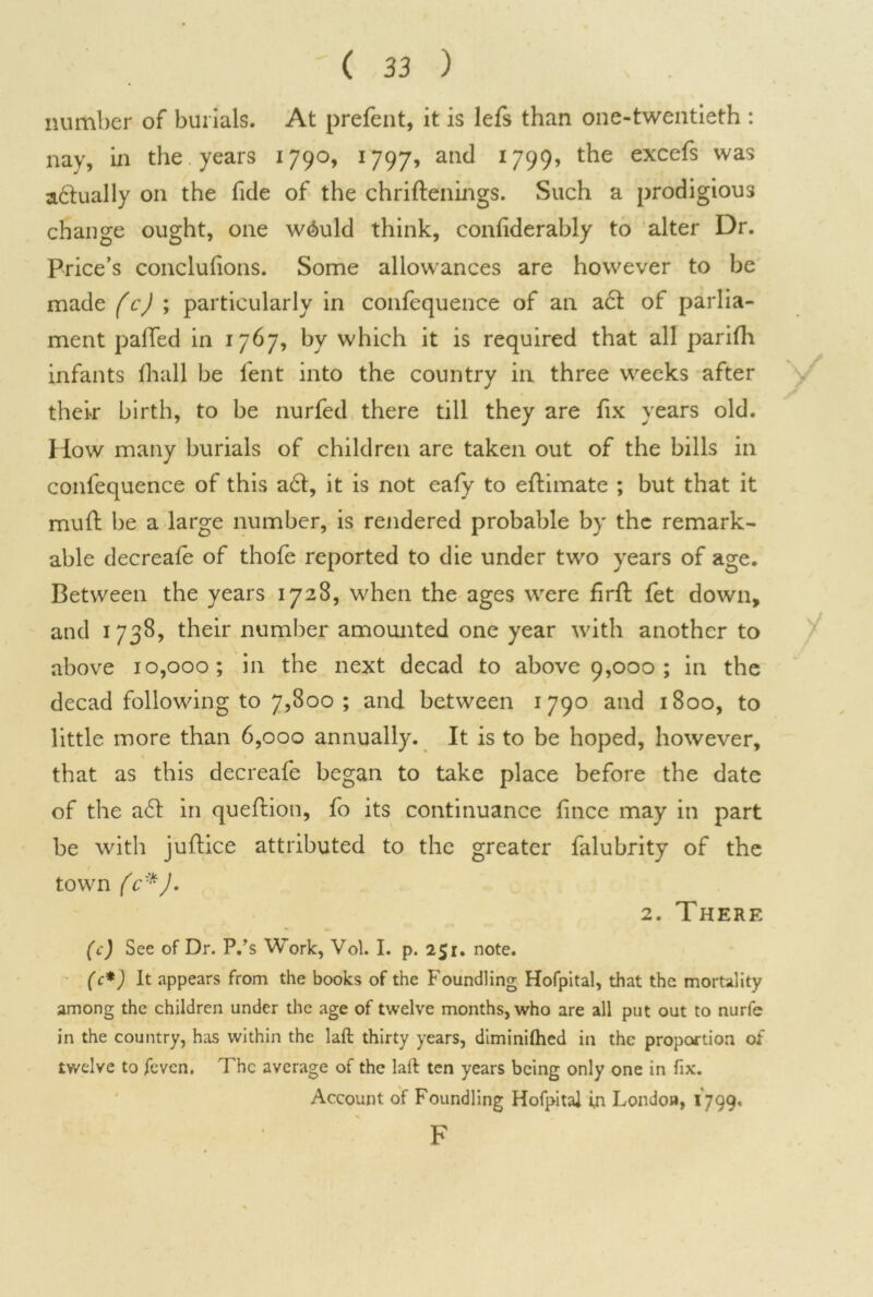 number of burials. At prefent, it is lefs than one-twentieth : nay, in the years 1790, 1797, and 1799, the excefs was actually on the fide of the chriftenings. Such a prodigious change ought, one w^uld think, confiderably to alter Dr. Price’s concluhons. Some allowances are however to be made (c) ; particularly in confequence of an act of parlia- ment palled in 1767, by which it is required that all parilh infants lhall be fent into the country in three weeks after their birth, to be nurfed there till they are fix years old. How many burials of children are taken out of the bills in confequence of this a£t, it is not eafy to eftimate ; but that it mud; be a large number, is rendered probable by the remark- able decreafe of thofe reported to die under two years of age. Between the years 1728, when the ages were firft fet down, and 1738, their number amounted one year with another to above 10,000; in the next decad to above 9,000 ; in the decad following to 7,800 ; and between 1 790 and 1800, to little more than 6,000 annually. It is to be hoped, however, that as this decreafe began to take place before the date of the a6l in queftion, fo its continuance fince may in part be with juftice attributed to the greater falubrity of the town (c*). 2. There (c) See of Dr. P.’s Work, Vol. I. p. 251. note. (c*) It appears from the books of the Foundling Hofpital, that the mortality among the children under the age of twelve months, who are all put out to nurfe in the country, has within the laft thirty years, diminilhed in the proportion of twelve to feven. The average of the laft ten years being only one in fix. Account of Foundling Hofpital in London, 1799. F