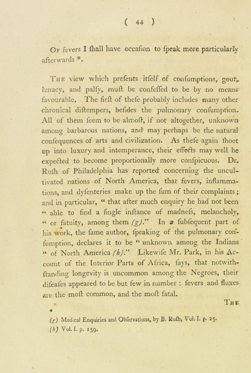 Of fevers I (hall have occafion to fpeak more particularly afterwards The view which prefents itfelf of confumptions, goutv lunacy, and pally, mud: be confelTed to be by no means favourable. The fird of thefe probably includes many other chronical didempers, befides the pulmonary confumption* All of them feem to be almod, if not altogether, unknown among barbarous nations, and1 may perhaps be the natural confequences of arts and civilization. As thefe again fhoot up into luxury and intemperance, their effcdls may well be expedted to become proportionally more confpicuous. Dr. Rulh of Philadelphia has reported' concerning the uncul- tivated nations of North America, that fevers, inflamma- tions, and dyfenteries make, up the fum of their complaints; and in particular, 44 that after much enquiry he had not been 44 able to find a Angle indance of madnefs, melancholy, 44 or fatuity, among them (g)'” In a fubfequent part of a his work, the fame author,, fpeaking of the pulmonary con- fumption, declares it to be 44 unknown among the Indians “ of North America (h) ” Likewife Mr. Park, in his Ac- count of the Interior Parts of Africa, fays, that notwith- danding longevity is uncommon among the Negroes, their difeafes appeared to be but few in number fevers and fluxes are the mod common, and the mod fatal* * (g) Medical Enquiries and Qbfervations, by B. Rulh, Vol. I. p* 25. (b) Vol. 1. p. 159. The