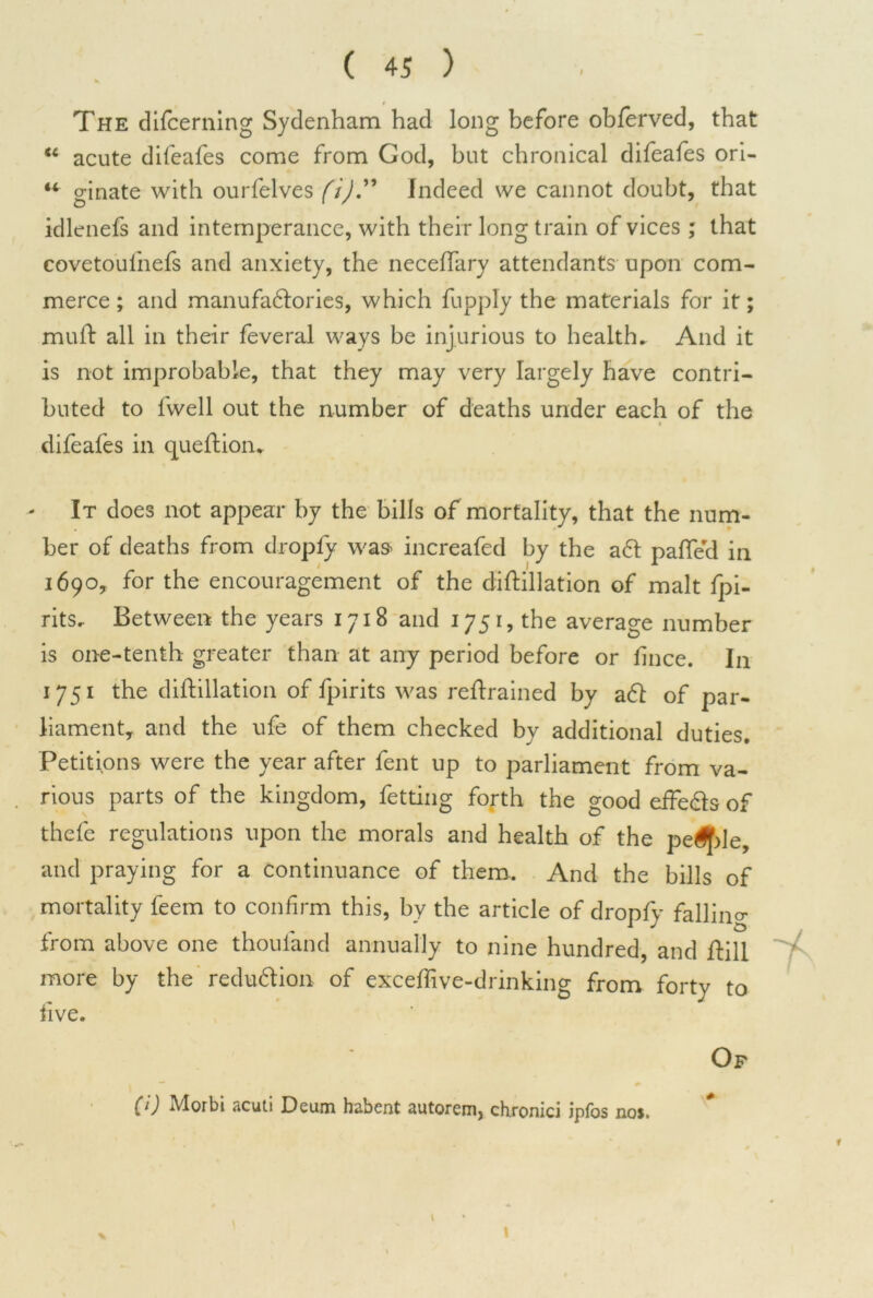 The difcerning Sydenham had long before oblerved, that “ acute difeafes come from God, but chronical difeafes ori- “ ginate with ourfelves (i)'” Indeed we cannot doubt, that idlenefs and intemperance, with their long train of vices ; that covetoulhefs and anxiety, the neceflary attendants upon com- merce ; and manufa&ories, which fupply the materials for it; muft all in their feveral ways be injurious to health. And it is not improbable, that they may very largely have contri- buted to fwell out the number of deaths under each of the difeafes in queftion. It does not appear by the bills of mortality, that the num- ber of deaths from dropfy was increafed by the a61 palled in 1690, for the encouragement of the diftillation of malt fpi- rits. Between the years 1718 and 1751, the average number is one-tenth greater than at any period before or lince. In 1751 the diftillation of fpirits was reftrained by a<ft of par- liament, and the ufe of them checked by additional duties. Petitions were the year after fent up to parliament from va- rious parts of the kingdom, fetting forth the good effe&s of thefe regulations upon the morals and health of the pe^le, and praying for a continuance of them.. And the bills of mortality feem to confirm this, by the article of dropfy falling from above one thoufand annually to nine hundred, and ftill more by the redu&ion of exceftive-drinking from forty to live. Op (1) Morbi acuti Deum habent autorem, chronici ipfos nos. 1 1