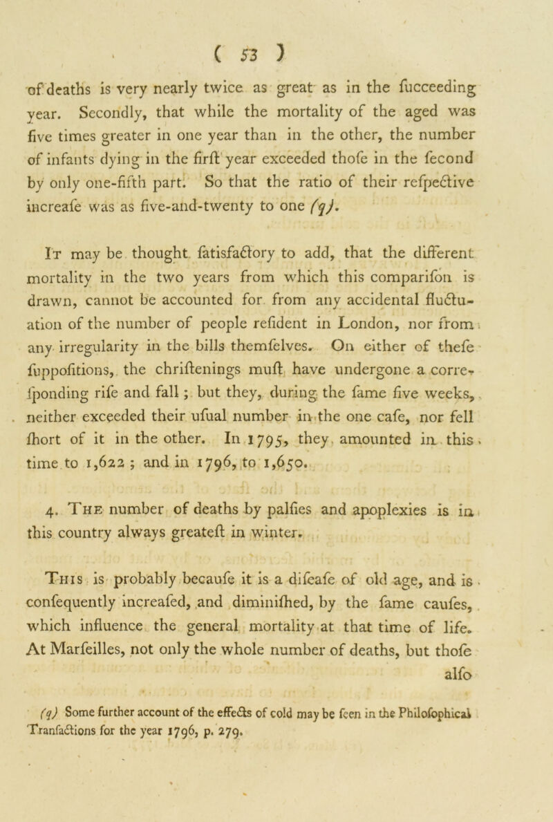 of deaths is very nearly twice as great as in the fucceeding year. Secondly, that while the mortality of the aged was five times greater in one year than in the other, the number of infants dying in the firft year exceeded thofe in the fecond by only one-fifth part. So that the ratio of their refpective increafe was as five-and-twenty to one (q). It may be thought fatisfa&ory to add, that the different: mortality in the two years from which this comparifon is drawn, cannot be accounted for from any accidental fluctu- ation of the number of people refident in London, nor from . any irregularity in the bills themfelves. On either of thefe fuppofitions, the chrifienings mufl have undergone a correr iponding rife and fall; but they, during the fame five weeks, . neither exceeded their ufual number in the one cafe, nor fell fhort of it in the other. In 1795, they, amounted in this > time to 1,622; and in 1796,10 1,650. ' * • < ) , < 1 4 f #. v / 1 1 1 . , r. ,: -f , . 4. The number of deaths by palfies and apoplexies is in this country always greatefl in winter. This is probably becaufe it is a difeafe of old age, and is • confequently increafed, and diminifhed, by the fame caufes, which influence the general mortality at that time of life. At Marfeilles, not only the whole number of deaths, but thofe alfo (q) Some farther account of the effefts of cold may be feen in the Philofophicai Tranfa&ions for the year 1796, p. 279.