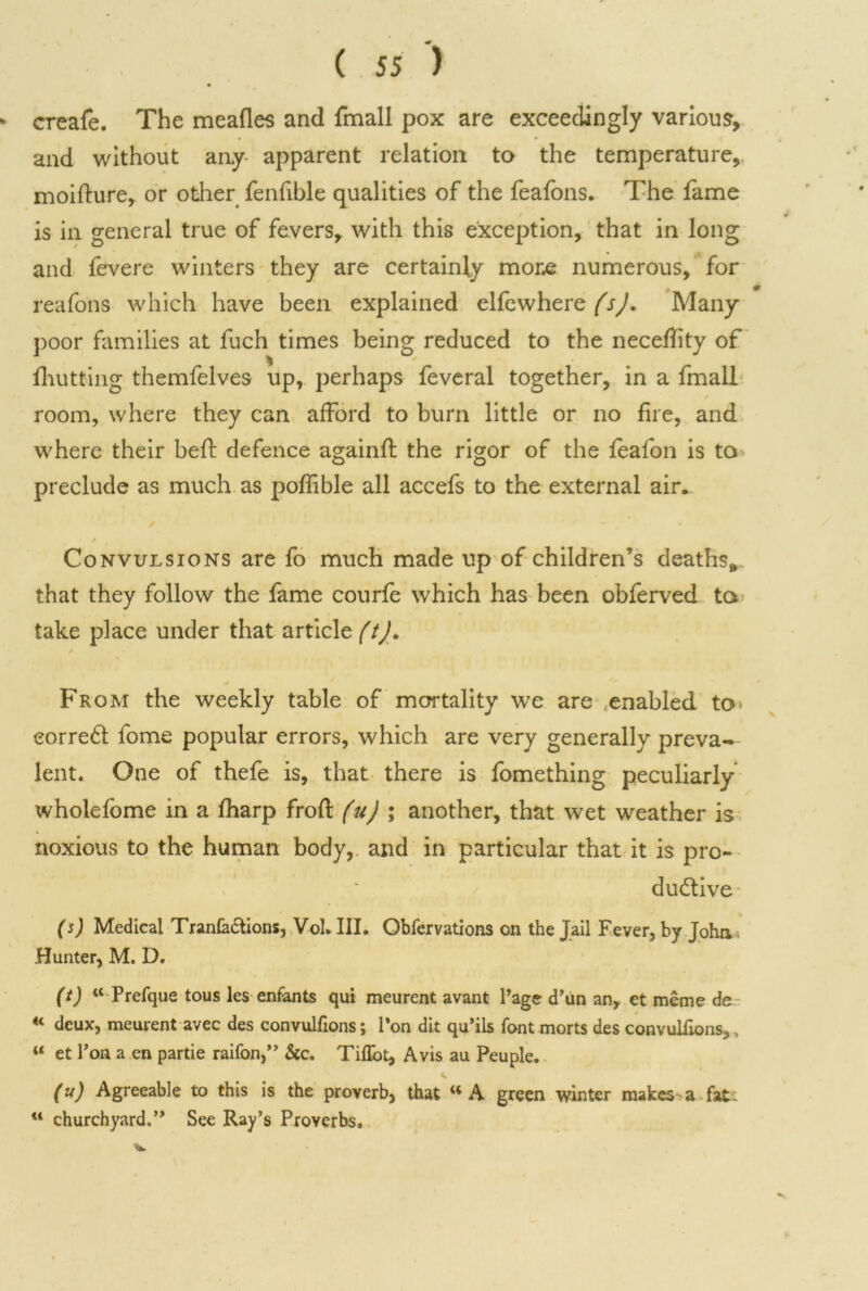 4 > creafe. The meafles and fmall pox are exceedingly various, and without any apparent relation to the temperature, moifture, or other fenfible qualities of the feafons. The fame is in general true of fevers, with this exception, that in long and fevere winters they are certainly more numerous, for reafons which have been explained elfewherz(sj. Many poor families at fuch times being reduced to the neceffity of % fhutting themfelves up, perhaps feveral together, in a fmall room, where they can afford to burn little or no fire, and where their beft defence againfi: the rigor of the leafon is to preclude as much as pofiible all accefs to the external air. Convulsions are fo much made up of children’s deaths, that they follow the fame courfe which has been obferved to take place under that article (t). From the weekly table of mortality we are enabled to eorreCt fome popular errors, which are very generally preva- lent. One of thefe is, that there is fomething peculiarly wholefome in a fharp frofi: (u) ; another, that wet weather is noxious to the human body, and in particular that it is pro- ductive (s) Medical Tranfa&ions, Vol. III. Obfervations on the Jail Fever, by John Hunter, M. D. (i) “ Prefque tous les enfants qui meurent avant Page d’un an, et meme de H deux, meurent avec des convulfions; Ton dit qu’ils font morts des convulfrons,, u et Ton a en partie raifon,” &c. Tiffot, Avis au Peuple. (u) Agreeable to this is the proverb, that w A green winter makes a fat w churchyard,” See Ray’s Proverbs.