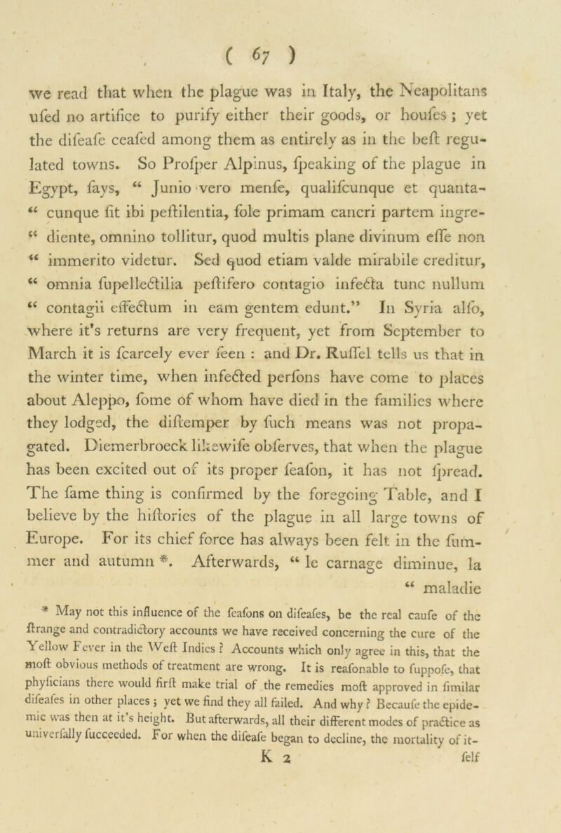 i • ( 67 ) we read that when the plague was in Italy, the Neapolitans ufed no artifice to purify either their goods, or houfes ; yet the difeafe ceafed among them as entirely as in the befb regu- lated towns. So Profper Alpinus, fpeaking of the plague in Egypt, fays, “ Junio vero menfe, qualifcunque et quanta- “ cunque fit ibi peftilentia, foie primam cancri partem ingre- 66 diente, omnino tollitur, quod multis plane divinum effe non u immerito videtur. Sed quod etiam valde mirabile creditur, “ omnia fupelle6tilia peflifero contagio infe&a tunc nullum “ contagii eiTedum in earn gentem edunt.” In Syria alio, where it’s returns are very frequent, yet from September to March it is fcarcely ever feen : and Dr. Ruffcl tells us that in the winter time, when infe&ed perlons have come to places about Aleppo, fome of whom have died in the families where they lodged, the diflemper by fuch means was not propa- gated. Diemerbroeck likewife obferves, that when the plague has been excited out of its proper feafon, it has not Ipread. The fame thing is confirmed by the foregoing Table, and I believe by the htftories of the plague in all large towns of Europe. For its chief force has always been felt in the fum- mer and autumn *. Afterwards, “ le carnage diminue, la “ maladie I * May not this influence of the feafons on difeafes, be the real caufe of the ftrange and contradictory accounts we have received concerning the cure of the Yellow Fever in the Weft Indies ? Accounts which only agree in this, that the moft obvious methods of treatment are wrong. It is reafonablo to fuppofe, that phyficians there would firft make trial of the remedies moft approved in fimilar difeafes in other places ; yet we find they all failed. And why ? Becaufe the epide- mic v\as then at it s height. But afterwards, all their different modes of practice as univerfally lucceeded. For when the dileafe began to decline, the mortality of it-