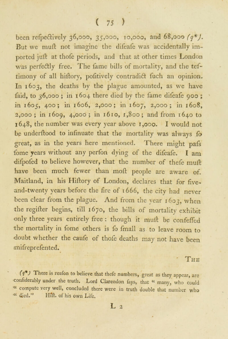 been refpe&ively 36,000, 35,000, 10,000, and 68,000 (q*J. But we muft not imagine the difeafe was accidentally im- ported juft at thofe periods, and that at other times London was perfectly free. The fame bills of mortality, and the tef- timony of all hiftory, pofitively contradict fuch an opinion. In 1603, the deaths by the plague amounted, as we have faid, to 36,000 ; in 1604 there died by the fame difeafe 900 ; in 1605, 400; in 1606, 2,000; in 1607, 2,000; in 1608, 2,000 ; in 1609, 4,000 ; in 1610, 1,800; and from 1640 to 1648, the number was every year above 1,000. I would not be underftood to infinuate that the mortality was always fo great, as in the years here mentioned. There might pafs fome years without any perfon dying of the difeafe. I am difpofed to believe however, that the number of thefe muft have been much fewer than moft people are aware of. Maitland, in his Hiftory of London, declares that for five- and-twenty years before the fire of 1666, the city had never been clear from the plague. And from the year 1603, when the regifter begins, till 1670, the bills of mortality exhibit only three years entirely free : though it muft be confefted the mortality in fome others is fo fmall as to leave room to ’doubt whether the caufe of thofe deaths may not have been •miff eprefen ted. ' The (q*J There is reafon to believe that thefe numbers, great as they appear, are confiderably under the truth. Lord Clarendon fays, that « many, who could “ compute very well, concluded there were in truth double that number who <c died.” Hfft. of his own Life. L 2