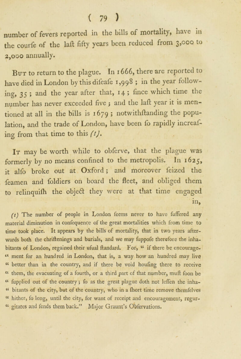 number of fevers reported in the bills of mortality, ha\e in the courfe of the laft fifty years been reduced from 3,000 to 2,000 annually. But to return to the plague. In 1666, there are reported to have died in London by this difeafe 1,998 ; in the year follow- ing, 35 ; and the year after that, 14 ; fince which time the number has never exceeded five ; and the laft year it is men- tioned at all in the bills is 1679 » notwithstanding the popu- lation, and the trade of London, have been fo rapidly increas- ing from that time to this ft). It may be worth while to obferve, that the plague was formerly by no means confined to the metropolis. I11 1625, it alfo broke out at Oxford ; and moreover feized the feamen and foldiers on board the fleet, and obliged them to relinquifh the objeft they were at that time engaged in, (t) The number of people in London feems never to have fullered any material diminution in confequence of the great mortalities which from time to *»• time took place. It appears by the bills of mortality, that in two years after- wards both the chriftenings and burials, and we may fuppofe therefore the inha- bitants of London, regained their ufual ftandard. For, tl if there be encourage- “ ment for an hundred in London, that is, a way how an hundred may live <c better than in the country, and if there be void houfing there to receive tc them, the evacuating of a fourth, or a third part of that number, muft foon be tl fupplied out of the country; fo as the great plague doth not lefTen the inha- bitants of the city, but of the country, who in a fhort time remove themfelves u hither, fo long, until the city, for want of receipt and encouragement, regur- w gitates and fends them back.’* Major Graunt’s Obfervations.