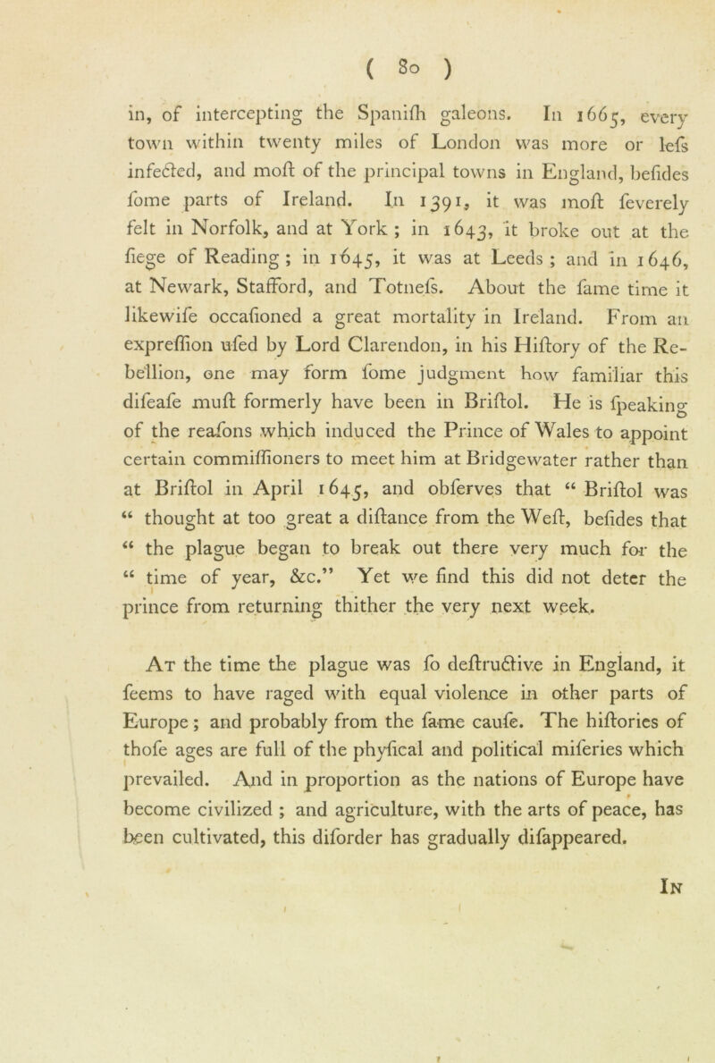 in, of intercepting the Spanifti galeons. In 1665, every town within twenty miles of London was more or lefs infe&ed, and moft of the principal towns in England, befides fome parts of Ireland. In 1391, it was moft feverely felt in Norfolk, and at York ; in 1643, it broke out at the fiege of Reading ; in 1-645, it was at Leeds; and in 1646, at Newark, Stafford, and Totnefs. About the fame time it likewife occafioned a great mortality in Ireland. From an expreflion ufed by Lord Clarendon, in his Hiftory of the Re- bellion, one may form fome judgment how familiar this difeafe muft formerly have been in Briftol. He is {peaking of the reafons which induced the Prince of Wales to appoint certain commiftioners to meet him at Bridgewater rather than at Briftol in April 1645, and obferves that “ Briftol was “ thought at too great a diftance from the Weft, befides that “ the plague began to break out there very much far the “ time of year, &c.” Yet we find this did not deter the prince from returning thither the very next week. At the time the plague was fo deftru&iv.e in England, it feems to have raged with equal violence in other parts of Europe ; and probably from the fame caufe. The hiftories of thofe ages are full of the phyfical and political miferies which prevailed. And in proportion as the nations of Europe have become civilized ; and agriculture, with the arts of peace, has been cultivated, this diforder has gradually difappeared. In t 1