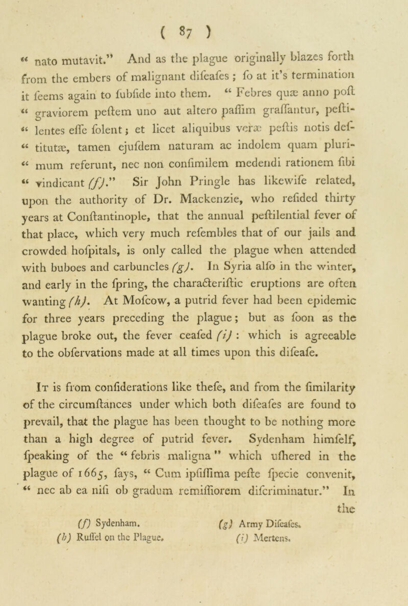 « nato mutavit.” And as the plague originally blazes forth from the embers of malignant difeafes ; fo at it’s termination it feems again to fubfide into them. “ Febres qua; anno poll “ graviorem peftem uno aut altero paffim graffantur, pefti- « lentes elfe folent; et licet aliquibus verae pedis notis del- “ titutre, tamen ejufdem naturam ac indolem quam pluri- “ mum referunt, nec non confimilem medendi rationem fibi 46 yindicant ffj” Sir John Pringle has likewife related, upon the authority of Dr. Mackenzie, who refided thirty years at Conftantinople, that the annual peftilential fever of that place, which very much refembles that of our jails and crowded hofpitals, is only called the plague when attended * with buboes and carbuncles (g). In Syria alfo in the winter, and early in the fpring, the charafleriftic eruptions are often wanting (h)* At Mofcow, a putrid fever had been epidemic for three years preceding the plague; but as foon as the plague broke out, the fever ceafed (i) : which is agreeable to the obfervations made at all times upon this difeafe. It is from confideratioris like thefe, and from the fmilarity of the circumftances under which both difeafes are found to prevail, that the plague has been thought to be nothing more than a high degree of putrid fever. Sydenham himfelf, {peaking of the “ febris maligna ” which ulhered in the plague of 1665, fays, “ Cum ipfilfima pefte {pecie convenit, “ nec ab ea nifi ob gradum remiffiorem difcriminatur.” In the (f) Sydenham. (h) Rull'el on the Plague. (g) Army Difeafes. (ij Mertens.