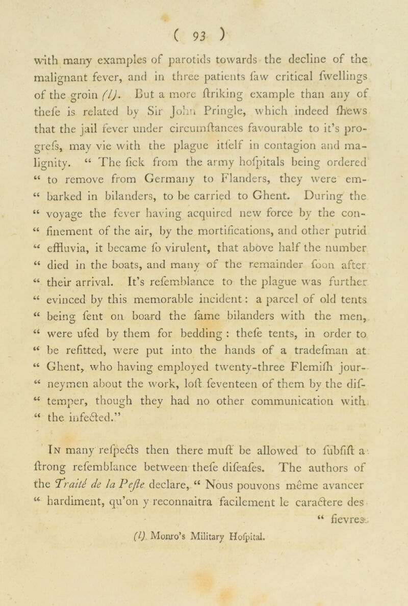 with many examples of parotids towards the decline of the malignant fever, and in three patients faw critical fwellings of the groin (l). But a more finking example than any of thefe is related by Sir John Pringle, which indeed fhews that the jail fever under circumflances favourable to it’s pro- grefs, may vie with the plague itlelf in contagion and ma- lignity. 44 The fick from the army hofpitals being ordered 44 to remove from Germany to Flanders, they were em- 44 barked in bilanders, to be carried to Ghent. During the 44 voyage the fever having acquired new force by the con- 44 finement of the air, by the mortifications, and other putrid 44 effluvia, it became fo virulent, that above half the number 44 died in the boats, and many of the remainder foon after 46 their arrival. It’s refemblance to the plague was further 46 evinced by this memorable incident: a parcel of old tents 44 being fent on board the fame bilanders with the men, 44 were ufed by them for bedding : thefe tents, in order to 44 be refitted, were put into the hands of a tradefman at 44 Ghent, who having employed twenty-three Flemiffl jour- 44 neymen about the work, loft feventeen of them by the dif- 44 temper, though they had no other communication with 44 the infedted.” In many reflects then there mufl be allowed to fubfifl a flrong refemblance between thefe difeafes. The authors of the cTraite de la Pejle declare, 44 Nous pouvons meme avancer 44 hardiment, qu’on y reconnaitra facilement le caradtere des 44 fievres-. (1) Monro’s Military Hofpital.