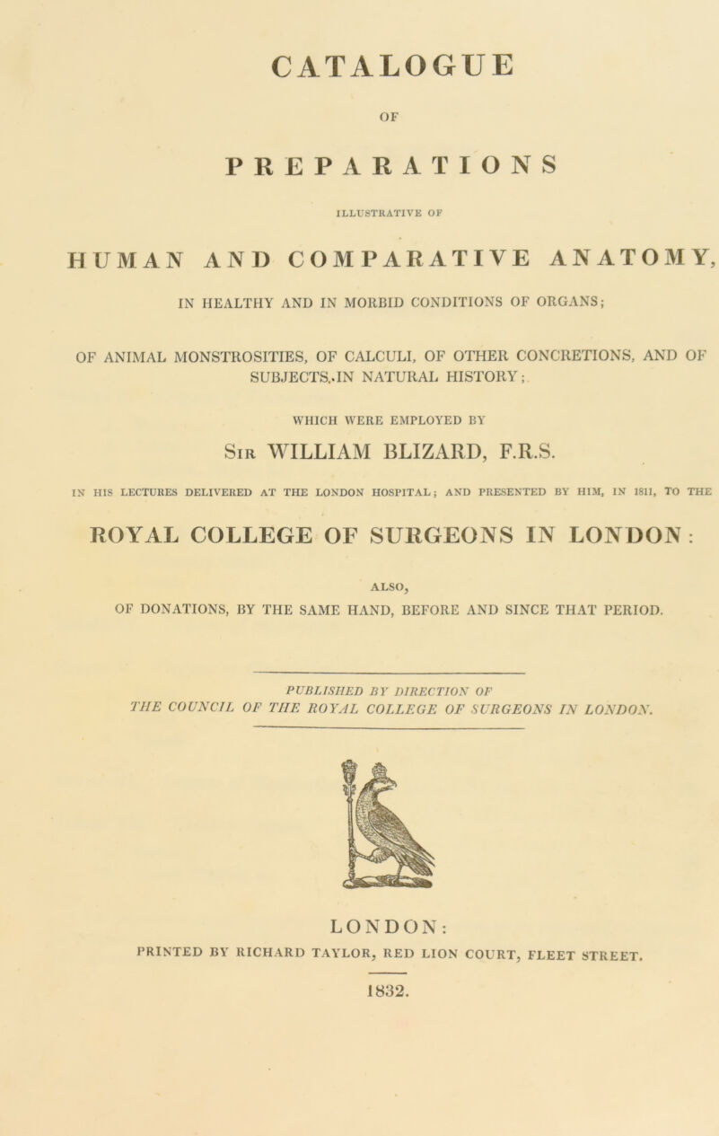 CATALOGUE OF PREPARATIONS ILLUSTRATIVE OF HUMAN AND COMPARATIVE ANATOMY, IN HEALTHY AND IN MORBID CONDITIONS OF ORGANS; OF ANIMAL MONSTROSITIES, OF CALCULI, OF OTHER CONCRETIONS, AND OF SUBJECTS..IN NATURAL HISTORY; WHICH WERE EMPLOYED BY Sir WILLIAM BLIZARD, F.R.S. IN HIS LECTURES DELIVERED AT THE LONDON HOSPITAL; AND PRESENTED BY HIM, IN 1811, TO THE ROYAL COLLEGE OF SURGEONS IN LONDON : ALSO, OF DONATIONS, BY THE SAME HAND, BEFORE AND SINCE THAT PERIOD. PUBLISHED BY DIRECTION OF THE COUNCIL OF THE ROYAL COLLEGE OF SURGEONS IN LONDON. LONDON: PRINTED BY RICHARD TAYLOR, RED LION COURT, FLEET STREET. 1832.