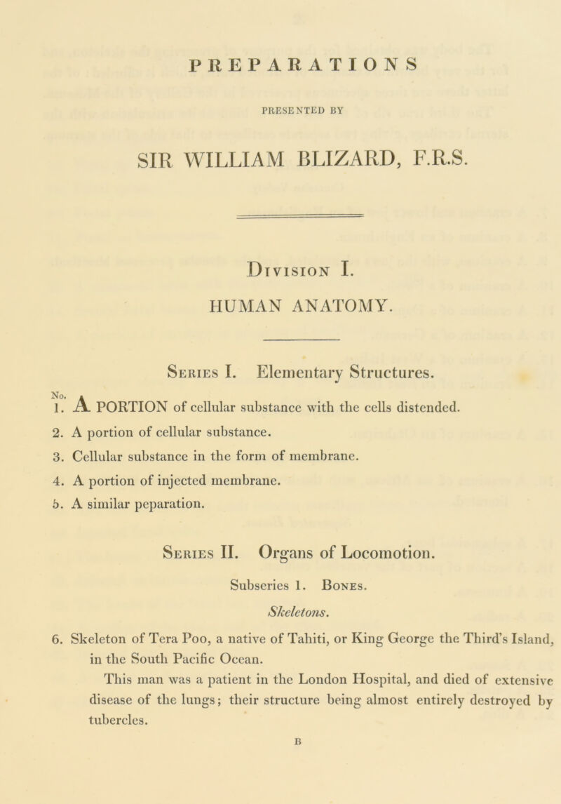 PREPARATIONS PRESENTED BY SIR WILLIAM BLIZARD, F.R.S. Division I. HUMAN ANATOMY. Series I. Elementary Structures. No. * 1. A. PORTION of cellular substance with the cells distended. 2. A portion of cellular substance. 3. Cellular substance in the form of membrane. 4. A portion of injected membrane, o. A similar peparation. Series II. Organs of Locomotion. Subseries 1. Bones. Skeletons. 6. Skeleton of Tera Poo, a native of Tahiti, or King George the Third’s Island, in the South Pacific Ocean. This man was a patient in the London Hospital, and died of extensive disease of the lungs; their structure being almost entirely destroyed by tubercles. B