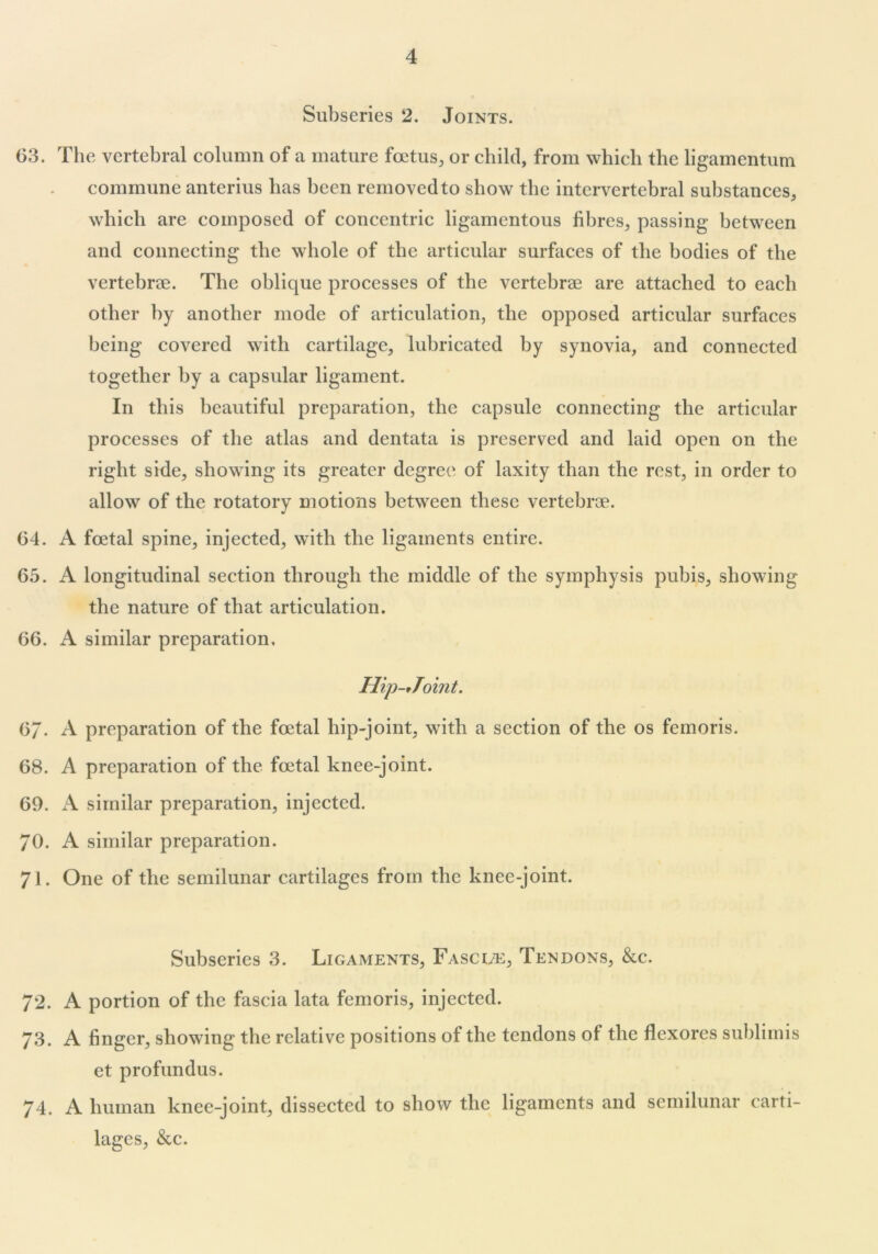 Subseries 2. Joints. 63. The vertebral column of a mature foetus, or child, from which the ligamentum commune anterius has been removed to show the intervertebral substances, which are composed of concentric ligamentous fibres, passing between and connecting the whole of the articular surfaces of the bodies of the vertebroe. The oblicjue processes of the vertebrae are attached to each other by another mode of articulation, the opposed articular surfaces being covered with cartilage, lubricated by synovia, and connected together by a capsular ligament. In this beautiful preparation, the capsule connecting the articular processes of the atlas and dentata is preserved and laid open on the right side, showing its greater degree of laxity than the rest, in order to allow of the rotatory motions between these vertebrae. 64. A foetal spine, injected, with the ligaments entire. 65. A longitudinal section through the middle of the symphysis pubis, showing the nature of that articulation. 66. A similar preparation, Hip-tToint. 6/. A preparation of the foetal liip-joint, with a section of the os femoris. 68. A preparation of the foetal knee-joint. 69. A similar preparation, injected. 70. A similar preparation. 71. One of the semilunar cartilages from the knee-joint. Subseries 3. Ligaments, Fascue, Tendons, &c. 72. A portion of the fascia lata femoris, injected. 73. A finger, showing the relative positions of the tendons of the flexores sublimis et profundus. 74. A human knee-joint, dissected to show the ligaments and semilunar carti- lages, &c.