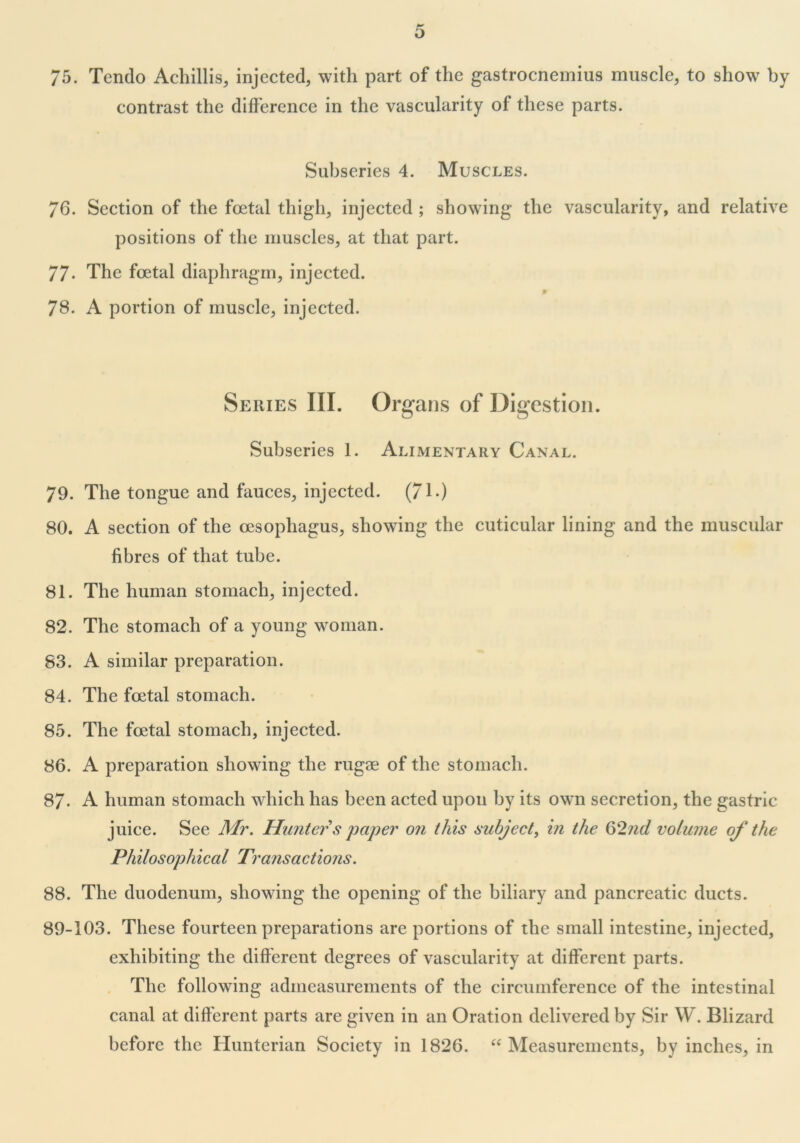 75. Tendo Achillis, injected, with part of the gastrocnemius muscle, to show by contrast the difference in the vascularity of these parts. Subseries 4. Muscles. 76. Section of the foetal thigh, injected ; showing the vascularity, and relative positions of the muscles, at that part. 77- The foetal diaphragm, injected. p 78. A portion of muscle, injected. Series III. Organs of Digestion. Subseries 1. Alimentary Canal. 79. The tongue and fauces, injected. (71.) 80. A section of the oesophagus, showing the cuticular lining and the muscular fibres of that tube. 81. The human stomach, injected. 82. The stomach of a young woman. 83. A similar preparation. 84. The foetal stomach. 85. The foetal stomach, injected. 86. A preparation showing the rugae of the stomach. 87- A human stomach which has been acted upon by its own secretion, the gastric juice. See Mr. Hunter s paper on this subject, in the 62nd volume of the Philosophical Transactions. 88. The duodenum, showing the opening of the biliary and pancreatic ducts. 89-103. These fourteen preparations are portions of the small intestine, injected, exhibiting the different degrees of vascularity at different parts. The following admeasurements of the circumference of the intestinal canal at different parts are given in an Oration delivered by Sir W. Blizard before the Hunterian Society in 1826. “ Measurements, by inches, in