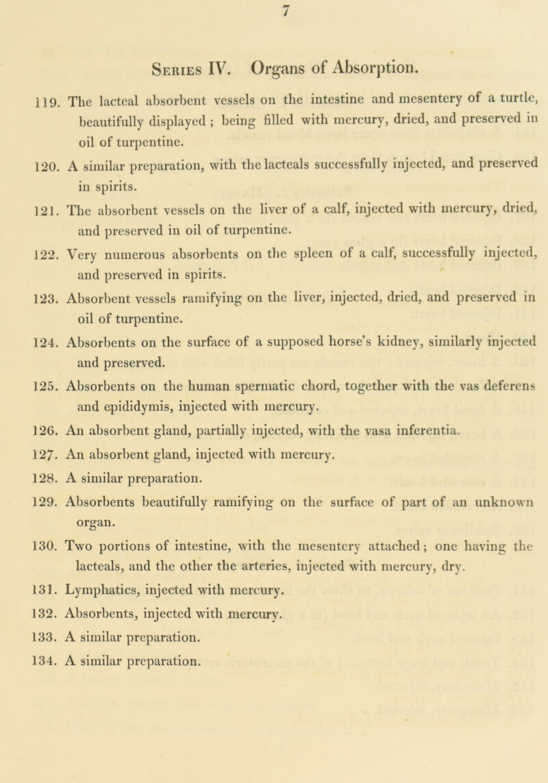 Series IV. Organs of Absorption. 119. The lacteal absorbent vessels on the intestine and mesentery of a turtle, beautifully displayed ; being filled with mercury, dried, and preserved in oil of turpentine. 120. A similar preparation, with thelacteals successfully injected, and preserved in spirits. 121. The absorbent vessels on the liver of a calf, injected with mercury, dried, and preserved in oil of turpentine. 122. Very numerous absorbents on the spleen of a calf, successfully injected, and preserved in spirits. 123. Absorbent vessels ramifying on the liver, injected, dried, and preserved in oil of turpentine. 124. Absorbents on the surface of a supposed horse’s kidney, similarly injected and preserved. 125. Absorbents on the human spermatic chord, together with the vas deferens and epididymis, injected with mercury. 126. An absorbent gland, partially injected, with the vasa inferentia. 127- An absorbent gland, injected with mercury. 128. A similar preparation. 129. Absorbents beautifully ramifying on the surface of part of an unknown organ. 130. Two portions of intestine, with the mesentery attached; one having the lacteals, and the other the arteries, injected with mercury, dry. 131. Lymphatics, injected with mercury. 132. Absorbents, injected with mercury. 133. A similar preparation. 134. A similar preparation.