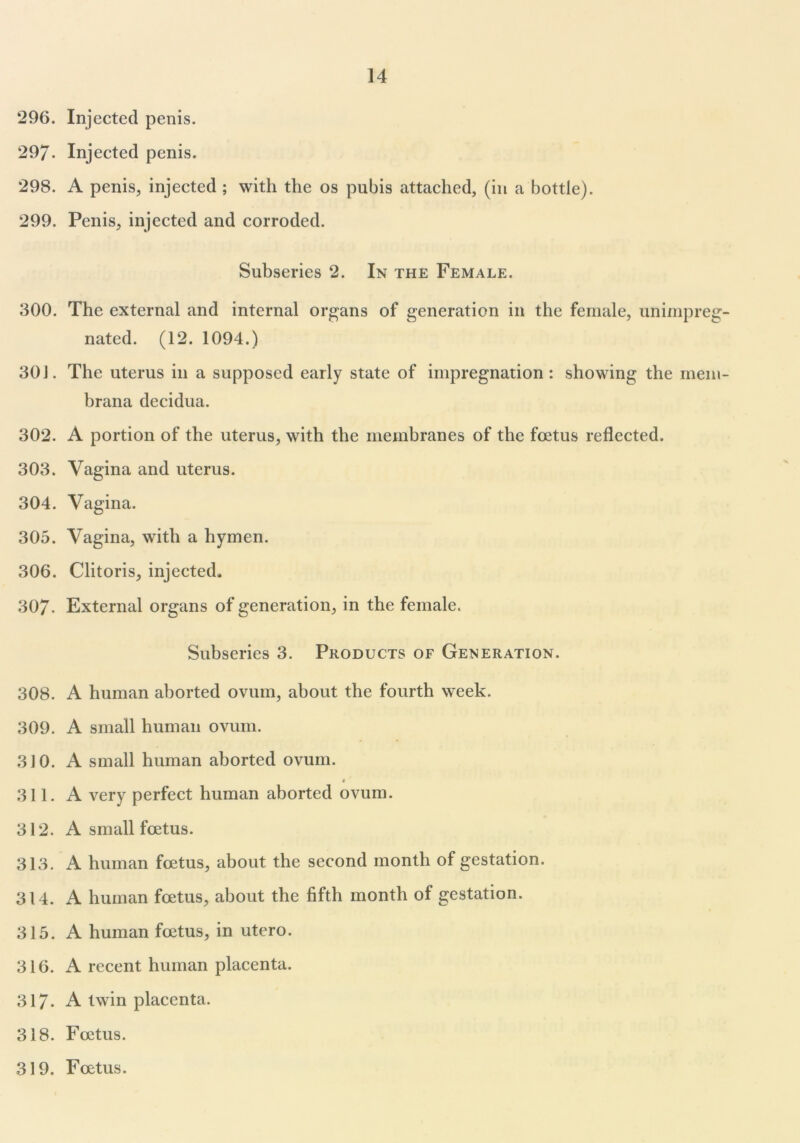 296. Injected penis. 297- Injected penis. 298. A penis, injected ; with the os pubis attached, (in a bottle). 299. Penis, injected and corroded. Subseries 2. In the Female. 300. The external and internal organs of generation in the female, unimpreg- nated. (12. 1094.) 301. The uterus in a supposed early state of impregnation : showing the mem- brana decidua. 302. A portion of the uterus, with the membranes of the foetus reflected. 303. Vagina and uterus. 304. Vagina. 305. Vagina, with a hymen. 306. Clitoris, injected. 307- External organs of generation, in the female. Subseries 3. Products of Generation. 308. A human aborted ovum, about the fourth week. 309. A small human ovum. 310. A small human aborted ovum. 311. A very perfect human aborted ovum. 312. A small foetus. 313. A human foetus, about the second month of gestation. 314. A human foetus, about the fifth month of gestation. 315. A human foetus, in utero. 316. A recent human placenta. 317- A twin placenta. 318. Foetus. 319. Foetus.