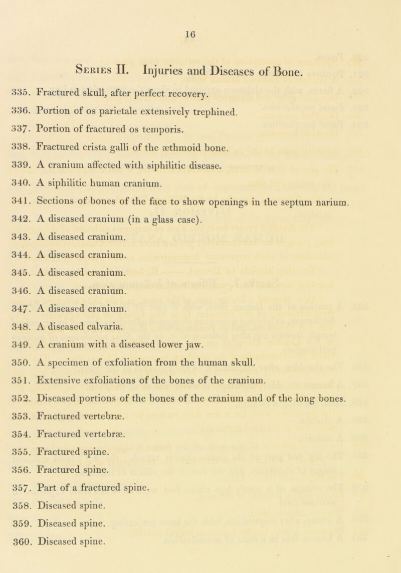 Series II. Injuries and Diseases of Bone. 335. Fractured skull, after perfect recovery. 336. Portion of os parietale extensively trephined. 337- Portion of fractured os temporis. 338. Fractured crista galli of the aethmoid bone. 339. A cranium affected with siphilitic disease. 340. A siphilitic human cranium. 341. Sections of bones of the face to show openings in the septum narium. 342. A diseased cranium (in a glass case). 343. A diseased cranium. 344. A diseased cranium. 345. A diseased cranium. 346. A diseased cranium. 347. A diseased cranium. 348. A diseased calvaria. 349. A cranium with a diseased lower jaw. 350. A specimen of exfoliation from the human skull. 351. Extensive exfoliations of the bones of the cranium. 352. Diseased portions of the bones of the cranium and of the long bones. 353. Fractured vertebrae. 354. Fractured vertebrae. 355. Fractured spine. 356. Fractured spine. 357. Part of a fractured spine. 358. Diseased spine. 359. Diseased spine. 360. Diseased spine.