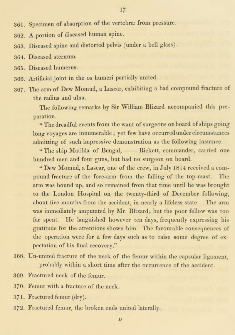 361. Specimen of absorption of the vertebrae from pressure. 362. A portion of diseased human spine. 363. Diseased spine and distorted pelvis (under a bell glass). 364. Diseased sternum. 365. Diseased humerus. 366. Artificial joint in the os humeri partially united. 367. The arm of Dew Momud, a Lascar, exhibiting a bad compound fracture of the radius and ulna. The following remarks by Sir William Blizard accompanied this pre- paration. “ The dreadful events from the want of surgeons onboard of ships going long voyages are innumerable ; yet few have occurred under circumstances admitting of such impressive demonstration as the following instance. “ The ship Matilda of Bengal, Rickett, commander, carried one hundred men and four guns, but had no surgeon on board. u Dew Momud, a Lascar, one of the crew, in July 1814 received a com- pound fracture of the fore-arm from the falling of the top-mast. The arm was bound up, and so remained from that time until he was brought to the London Hospital on the twenty-third of December following, about five months from the accident, in nearly a lifeless state. The arm was immediately amputated by Mr. Blizard; but the poor fellow was too far spent. He languished however ten days, frequently expressing his gratitude for the attentions shown him. The favourable consequences of the operation were for a few days such as to raise some degree of ex- pectation of his final recovery.” 368. Un-unitcd fracture of the neck of the femur within the capsular ligament. probably within a short time after the occurrence of the accident. 369. Fractured neck of the femur. 370. Femur with a fracture of the neck. 371. Fractured femur (dry). 372. Fractured femur, the broken ends united laterally. D