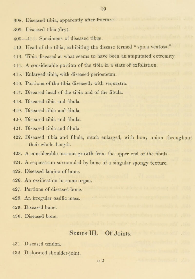 398. Diseased tibia, apparently after fracture. 399. Diseased tibia (dry). 400—411. Specimens of diseased tibiae. 412. Head of the tibia, exhibiting the disease termed “ spina ventosa.” 413. Tibia diseased at what seems to have been an amputated extremity. 414. A considerable portion of the tibia in a state of exfoliation. 415. Enlarged tibia, with diseased periosteum. 416. Portions of the tibia diseased; with sequestra. 417- Diseased head of the tibia and of the fibula. 418. Diseased tibia and fibula. 419. Diseased tibia and fibula. 420. Diseased tibia and fibula. 421. Diseased tibia and fibula. 422. Diseased tibia and fibula, much enlarged, with bony union throughout their whole length, 423. A considerable osseous growth from the upper end of the fibula. 424. A sequestrum surrounded by bone of a singular spongy texture. 425. Diseased lamina of bone. 426. An ossification in some organ. 42/. Portions of diseased bone. 428. An irregular ossific mass. 429. Diseased bone. 430. Diseased bone. Series III. Of Joints. 431. Diseased tendon. 432. Dislocated shoulder-joint. d 2