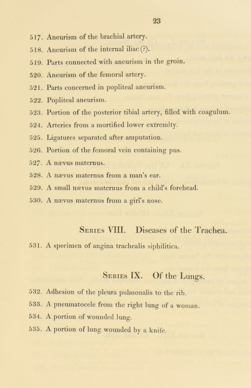 517- Aneurism of the brachial artery. 518. Aneurism of the internal iliac (?). 519. Parts connected with aneurism in the groin. 520. Aneurism of the femoral artery. 521. Parts concerned in popliteal aneurism. 522. Popliteal aneurism. 523. Portion of the posterior tibial artery, filled with coagulum. 524. Arteries from a mortified lower extremity. 525. Ligatures separated after amputation. 526. Portion of the femoral vein containing pus. 527- A naevus maternus. 528. A naevus maternus from a man’s ear. 529. A small naevus maternus from a child’s forehead. 530. A naevus maternus from a girl’s nose. Series VIII. Diseases of the Trachea. 531. A specimen of angina trachealis siphilitica. Series IX. Of the Lungs. 532. Adhesion of the pleura pulmonalis to the rib. 533. A pneumatocele from the right lung of a woman. 534. A portion of wounded lung. 535. A portion of lung wounded by a knife.