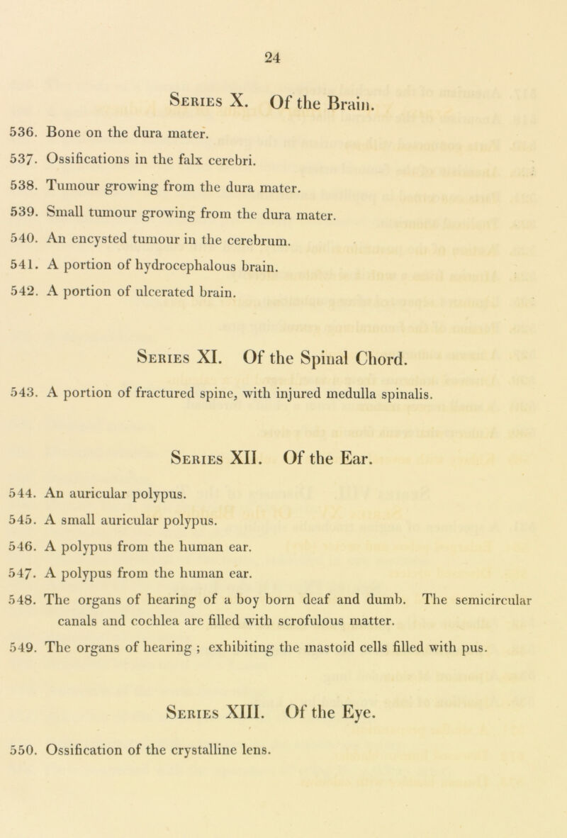 Series X. Of the Brain. 536. Bone on the dura mater. 537. Ossifications in the falx cerebri. 538. Tumour growing from the dura mater. 539. Small tumour growing from the dura mater. 540. An encysted tumour in the cerebrum. 541. A portion of hydrocephalous brain. 542. A portion of ulcerated brain. Series XI. Of the Spinal Chord. 543. A portion of fractured spine, with injured medulla spinalis. Series XII. Of the Ear. 544. An auricular polypus. 545. A small auricular polypus. 546. A polypus from the human ear. 547. A polypus from the human ear. 548. The organs of hearing of a hoy born deaf and dumb. The semicircular canals and cochlea are filled with scrofulous matter. 549. The organs of hearing ; exhibiting the mastoid cells filled with pus. Series XIII. Of the Eye. / 550. Ossification of the crystalline lens.