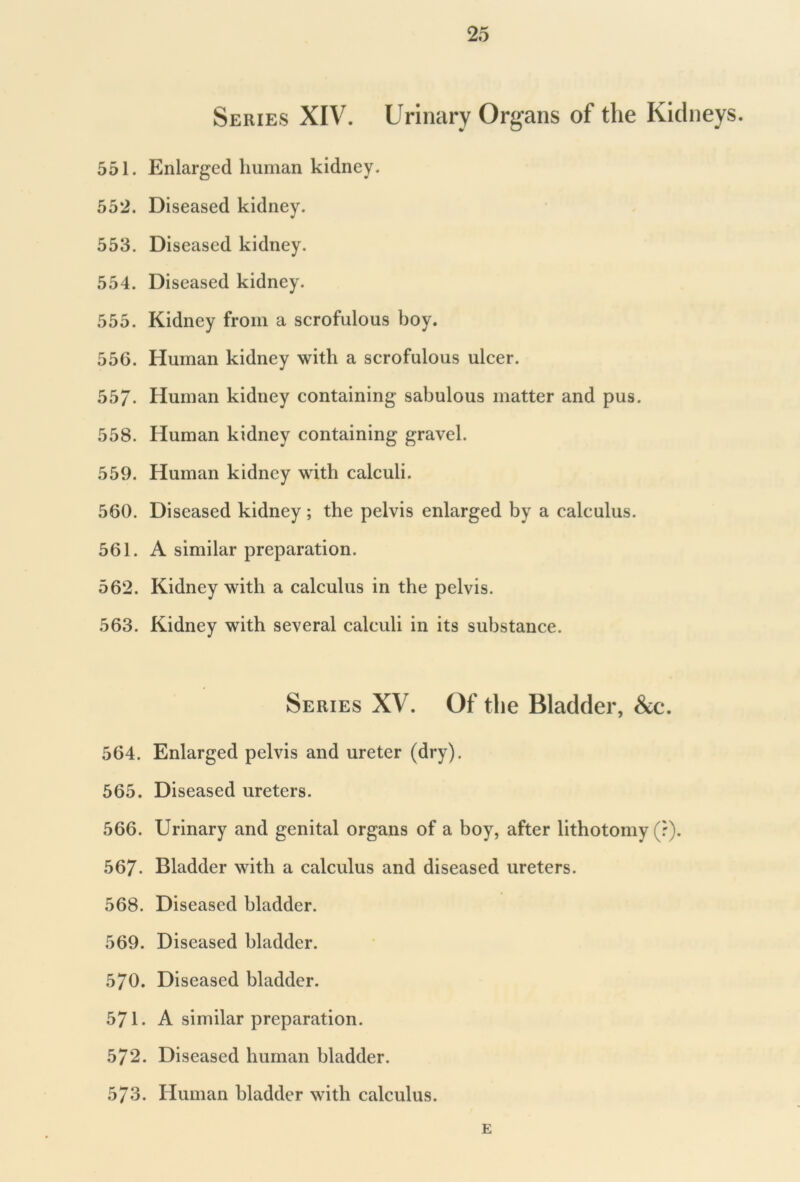 Series XIV. Urinary Organs of the Kidneys. 551. Enlarged human kidney. 552. Diseased kidney. 553. Diseased kidney. 554. Diseased kidney. 555. Kidney from a scrofulous boy. 556. Human kidney with a scrofulous ulcer. 55/. Human kidney containing sabulous matter and pus. 558. Human kidney containing gravel. 559. Human kidney with calculi. 560. Diseased kidney ; the pelvis enlarged by a calculus. 561. A similar preparation. 562. Kidney with a calculus in the pelvis. 563. Kidney with several calculi in its substance. Series XV. Of the Bladder, &c. 564. Enlarged pelvis and ureter (dry). 565. Diseased ureters. 566. Urinary and genital organs of a boy, after lithotomy (r). 567- Bladder with a calculus and diseased ureters. 568. Diseased bladder. 569. Diseased bladder. 570. Diseased bladder. 571. A similar preparation. 572. Diseased human bladder. 573. Human bladder with calculus. E