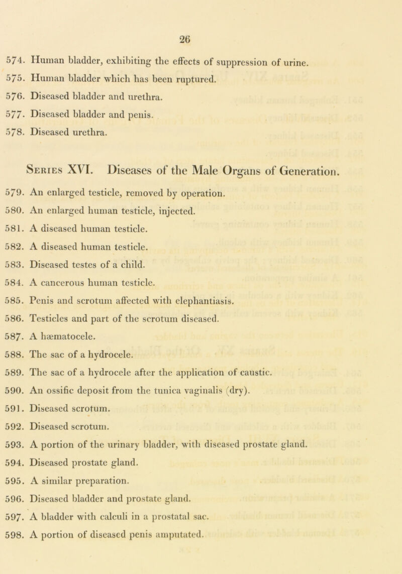574. Human bladder, exhibiting the effects of suppression of urine. 575. Human bladder which has been ruptured. 576. Diseased bladder and urethra. 577- Diseased bladder and penis. 578. Diseased urethra. Series XVI. Diseases of the Male Organs of Generation. 579. An enlarged testicle, removed by operation. 580. iVn enlarged human testicle, injected. 581. A diseased human testicle. 582. A diseased human testicle. 583. Diseased testes of a child. 584. A cancerous human testicle. 585. Penis and scrotum affected with elephantiasis. 586. Testicles and part of the scrotum diseased. 587- A haematocele. 588. The sac of a hydrocele. 589. The sac of a hydrocele after the application of caustic. 590. An ossific deposit from the tunica vaginalis (dry). 591. Diseased scrotum. 592. Diseased scrotum. 593. A portion of the urinary bladder, with diseased prostate gland. 594. Diseased prostate gland. 595. A similar preparation. 596. Diseased bladder and prostate gland. 597. A bladder with calculi in a prostatal sac. 598. A portion of diseased penis amputated.