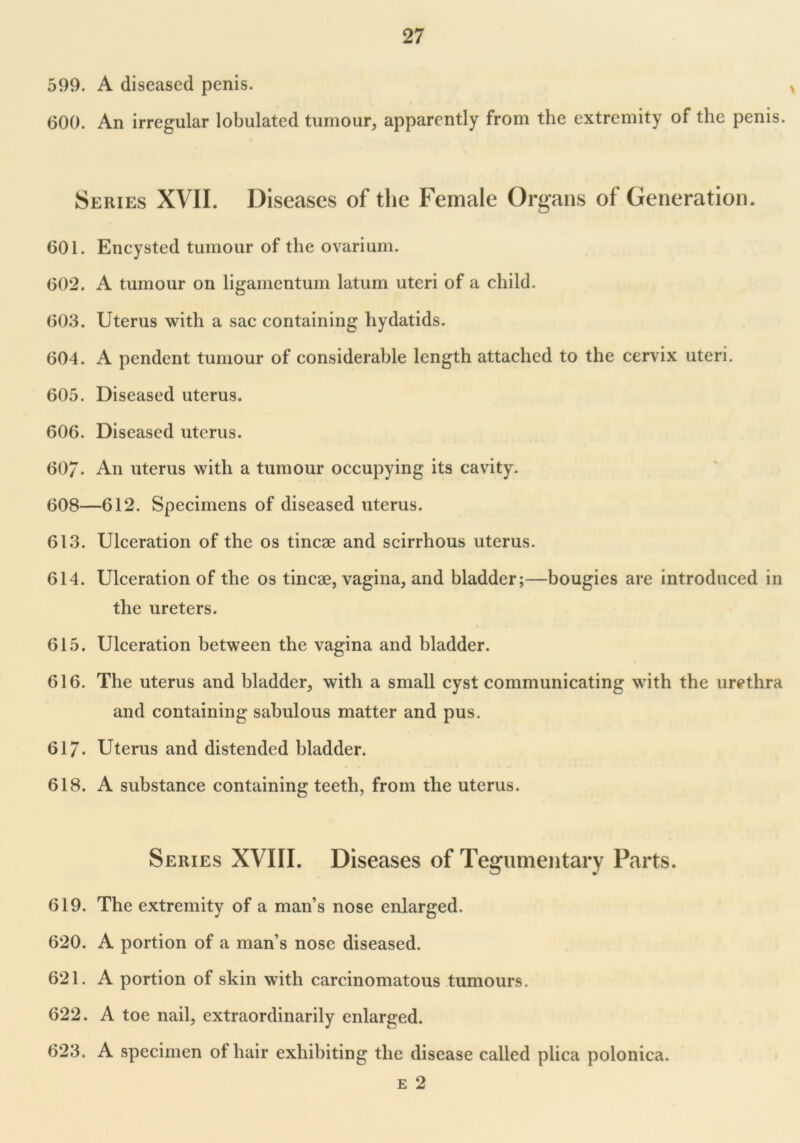 599. A diseased penis. 600. An irregular lobulated tumour, apparently from the extremity of the penis. Series XVII. Diseases of the Female Organs of Generation. 601. Encysted tumour of the ovarium. 602. A tumour on ligamentum latum uteri of a child. 603. Uterus with a sac containing hydatids. 604. A pendent tumour of considerable length attached to the cervix uteri. 605. Diseased uterus. 606. Diseased uterus. 60/. An uterus with a tumour occupying its cavity. 608—612. Specimens of diseased uterus. 613. Ulceration of the os tincse and scirrhous uterus. 614. Ulceration of the os tincae, vagina, and bladder;—bougies are introduced in the ureters. 615. Ulceration between the vagina and bladder. 616. The uterus and bladder, with a small cyst communicating with the urethra and containing sabulous matter and pus. 617* Uterus and distended bladder. 618. A substance containing teeth, from the uterus. Series XVIII. Diseases of Tegumentary Parts. 619. The extremity of a man’s nose enlarged. 620. A portion of a man’s nose diseased. 621. A portion of skin with carcinomatous tumours. 622. A toe nail, extraordinarily enlarged. 623. A specimen of hair exhibiting the disease called plica polonica. e 2
