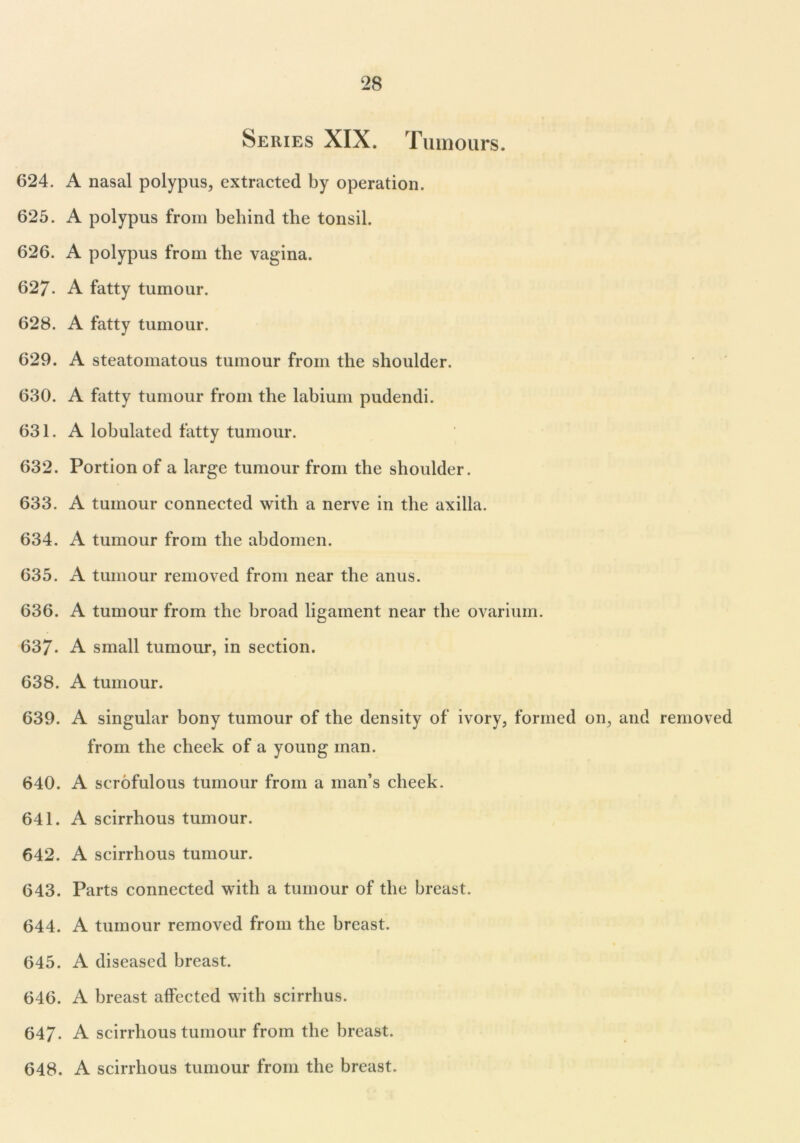 Series XIX. Tumours. 624. A nasal polypus, extracted by operation. 625. A polypus from behind the tonsil. 626. A polypus from the vagina. 627. A fatty tumour. 628. A fatty tumour. 629. A steatomatous tumour from the shoulder. 630. A fatty tumour from the labium pudendi. 631. A lobulated fatty tumour. 632. Portion of a large tumour from the shoulder. 633. A tumour connected with a nerve in the axilla. 634. A tumour from the abdomen. 635. A tumour removed from near the anus. 636. A tumour from the broad ligament near the ovarium. 637- A small tumour, in section. 638. A tumour. 639. A singular bony tumour of the density of ivory, formed on, and removed from the cheek of a young man. 640. A scrofulous tumour from a man’s cheek. 641. A scirrhous tumour. 642. A scirrhous tumour. 643. Parts connected with a tumour of the breast. 644. A tumour removed from the breast. 645. A diseased breast. 646. A breast affected with scirrhus. 647. A scirrhous tumour from the breast. 648. A scirrhous tumour from the breast.