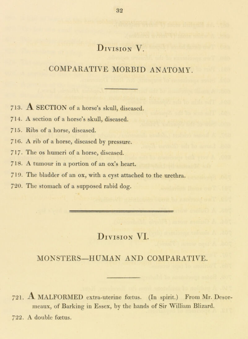 Division V. COMPARATIVE MORBID ANATOMY. 713. A SECTION of a horse’s skull, diseased. 714. A section of a horse’s skull, diseased. 715. Ribs of a horse, diseased. 71b. A rib of a horse, diseased by pressure. 717- The os humeri of a horse, diseased. 718. A tumour in a portion of an ox’s heart. 719. The bladder of an ox, with a cyst attached to the urethra. 720. The stomach of a supposed rabid dog. Division VI. MONSTERS—HUMAN AND COMPARATIVE. 721. A MALFORMED extra-uterine foetus. (In spirit.) From Mr. Desor- meaux, of Barking in Essex, by the hands of Sir William Blizard. 722. A double foetus.