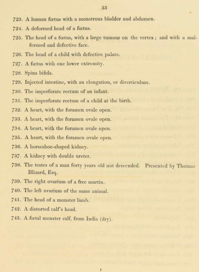 723. A human foetus with a monstrous bladder and abdomen. 724. A deformed head of a foetus. 725. The head of a foetus, with a large tumour on the vertex ; and with a mal- formed and defective face. 726. The head of a child with defective palate. 727- A foetus with one lower extremity. 728. Spina bifida. 729. Injected intestine, with an elongation, or diverticulum. 730. The imperforate rectum of an infant. 731. The imperforate rectum of a child at the birth. 732. A heart, with the foramen ovale open. 733. A heart, with the foramen ovale open. 734. A heart, with the foramen ovale open. 735. A heart, with the foramen ovale open. 736. A horseshoe-shaped kidney. 737. A kidney with double ureter. 738. The testes of a man forty years old not descended. Presented by Thomas Blizard, Esq. 739. The right ovarium of a free martin. 740. The left ovarium of the same animal. 741. The head of a monster lamb. 742. A distorted calf’s head. 743. A foetal monster calf, from India (dry). F