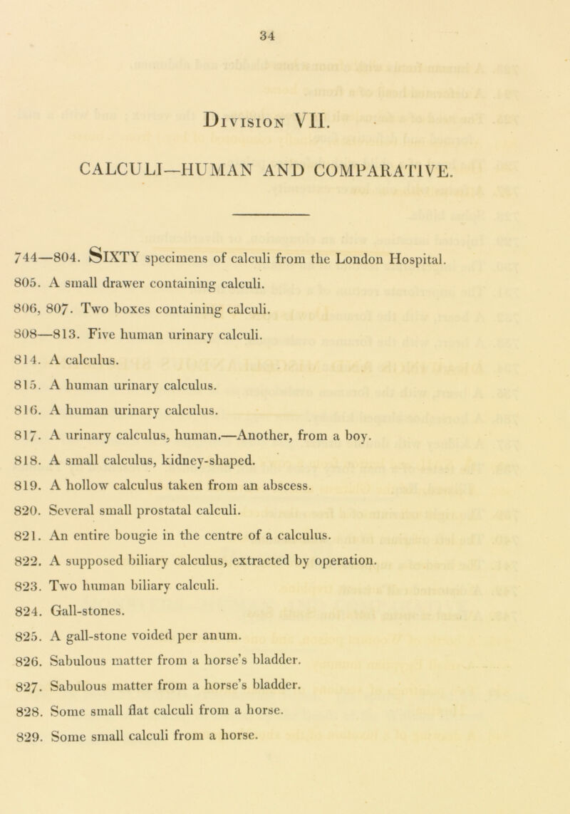 D I VISION VIL CALCULI—HUMAN AND COMPARATIVE. *44—804. Sixty specimens of calculi from the London Hospital. 805. A small drawer containing- calculi. 806, 80/. Two boxes containing calculi. 808—813. Five human urinary calculi. 814. A calculus. 815. A human urinary calculus. 816. A human urinary calculus. 817* A urinary calculus, human.—Another, from a boy. 818. A small calculus, kidney-shaped. 819. A hollow calculus taken from an abscess. 820. Several small prostatal calculi. 821. An entire bougie in the centre of a calculus. 822. A supposed biliary calculus, extracted by operation. 823. Two human biliary calculi. 824. Gall-stones. 825. A gall-stone voided per anum. 826. Sabulous matter from a horse’s bladder. 827. Sabulous matter from a horse’s bladder. 828. Some small flat calculi from a horse. 829. Some small calculi from a horse.