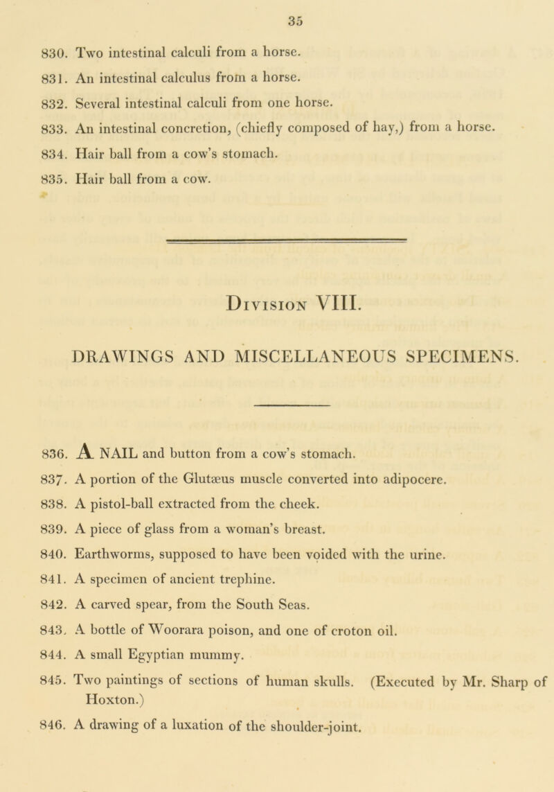 830. Two intestinal calculi from a horse. 831. An intestinal calculus from a horse. 832. Several intestinal calculi from one horse. 833. An intestinal concretion, (chiefly composed of hay,) from a horse. 834. Hair ball from a cow’s stomach. 835. Hair ball from a cow. D I VISION VIII. DRAWINGS AND MISCELLANEOUS SPECIMENS. 836. A NAIL and button from a cow’s stomach. 837- A portion of the Glutseus muscle converted into adipocere. 838. A pistol-ball extracted from the cheek. 839. A piece of glass from a woman’s breast. 840. Earthworms, supposed to have been voided with the urine. 841. A specimen of ancient trephine. 842. A carved spear, from the South Seas. 843. A bottle of Woorara poison, and one of croton oil. 844. A small Egyptian mummy. 845. Two paintings of sections of human skulls. (Executed by Mr. Sharp of Hoxton.) 0 846. A drawing of a luxation of the shoulder-joint.