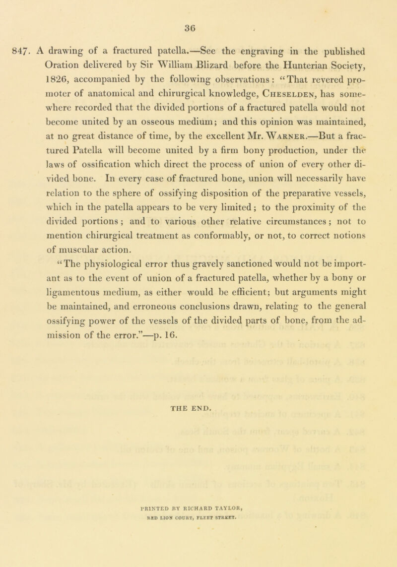 3G 847- A drawing of a fractured patella.—See the engraving in the published Oration delivered by Sir William Blizard before the Hunterian Society, 1826, accompanied by the following observations : “ That revered pro- moter of anatomical and chirurgical knowledge, Cheselden, has some- where recorded that the divided portions of a fractured patella would not become united by an osseous medium; and this opinion was maintained, at no great distance of time, by the excellent Mr. Warner.—But a frac- tured Patella will become united by a firm bony production, under the laws of ossification which direct the process of union of every other di- vided bone. In every case of fractured bone, union will necessarily have relation to the sphere of ossifying disposition of the preparative vessels, which in the patella appears to be very limited; to the proximity of the divided portions ; and to various other relative circumstances ; not to mention chirurgical treatment as conformably, or not, to correct notions of muscular action. “The physiological error thus gravely sanctioned would not be import- ant as to the event of union of a fractured patella, whether by a bony or ligamentous medium, as either would be efficient; but arguments might be maintained, and erroneous conclusions drawn, relating to the general ossifying power of the vessels of the divided parts of bone, from the ad- mission of the error.”—p. 16. the end. PRINTED RY RICHARD TAYLOR, RED LION COURT, FLEET STREET.