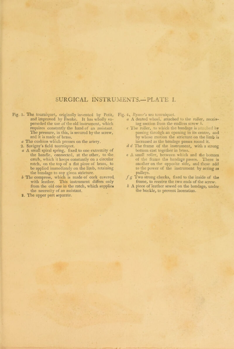 Fig. 1. The tourniquet, originally invented by Petit, and improved by Freake. It has wholly su- perseded the use of the old instrument, which requires constantly the hand of an assistant. The pressure, in this, is secured by the screw, and it is made of brass. a The cushion which presses on the artery. 2. Savigny’s field tourniquet. a A small spiral spring, fixed to one extremity of the handle, connected, at the other, to the catch, which it keeps constantly on a circular ratch, on the top of a flat piece of brass, to be applied immediately on the limb, retaining the bandage to any given stricture. b The compress, which is made of cork covered, with leather. This instrument differs only from the old one in the ratch, which supplies the necessity of an assistant. 3. The upper part separate. Fig. 4., Rymcr's sea tourniquet. a A dented wheel, attached to the roller, receiv- ing; motion from the endless screw h. c The roller, to which the bandage is attached by passing throdgh an opening in its centre, and by whose motion the stricture on the limb is increased as the bandage passes round it. d d The frame of the instrument, with a strong bottom cast together in brass. e A small roller, between which and the bottom of the frame the bandage passes. There is another on the opposite side, and these add to the power of the instrument by acting a* pulleys. f g Two strong cheeks, fixed to the inside of the frame, to receive the two ends of the screw. h A piece of leather sewed on the bandage, under the buckle, to prevent laceration.