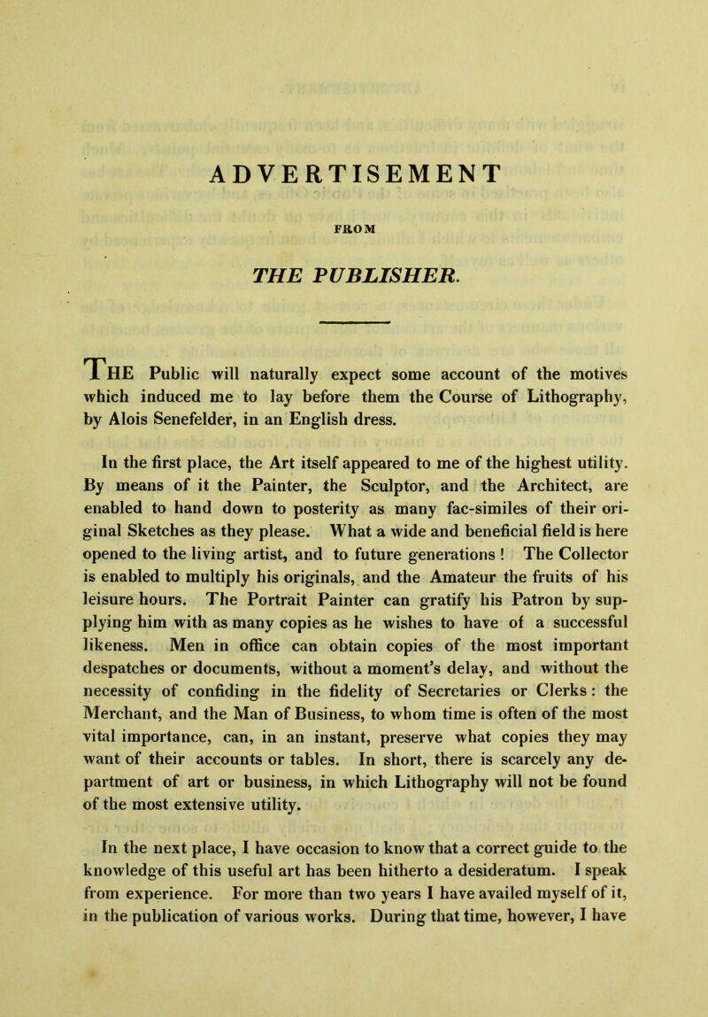 ADVERTISEMENT FROM THE PUBLISHER. The Public will naturally expect some account of the motives which induced me to lay before them the Course of Lithography, by Alois Senefelder, in an English dress. In the first place, the Art itself appeared to me of the highest utility. By means of it the Painter, the Sculptor, and the Architect, are enabled to hand down to posterity as many fac-similes of their ori- ginal Sketches as they please. What a wide and beneficial field is here opened to the living artist, and to future generations ! The Collector is enabled to multiply his originals, and the Amateur the fruits of his leisure hours. The Portrait Painter can gratify his Patron by sup- plying him with as many copies as he wishes to have of a successful likeness. Men in office can obtain copies of the most important despatches or documents, without a moment’s delay, and without the necessity of confiding in the fidelity of Secretaries or Clerks : the Merchant, and the Man of Business, to whom time is often of the most vital importance, can, in an instant, preserve what copies they may want of their accounts or tables. In short, there is scarcely any de- partment of art or business, in which Lithography will not be found of the most extensive utility. In the next place, I have occasion to know that a correct guide to the knowledge of this useful art has been hitherto a desideratum. I speak from experience. For more than two years I have availed myself of it,