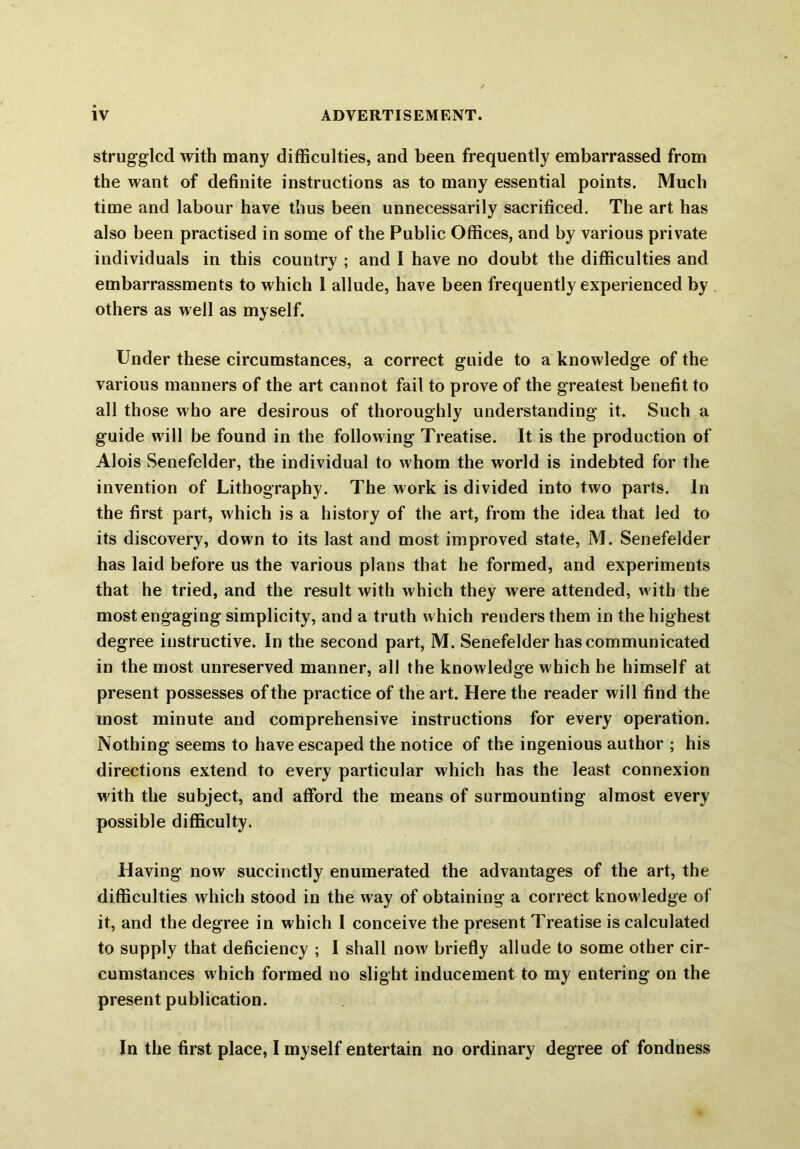 struggled with many difficulties, and been frequently embarrassed from the want of definite instructions as to many essential points. Much time and labour have thus been unnecessarily sacrificed. The art has also been practised in some of the Public Offices, and by various private individuals in this country ; and I have no doubt the difficulties and embarrassments to which 1 allude, have been frequently experienced by others as well as myself. Under these circumstances, a correct guide to a knowledge of the various manners of the art cannot fail to prove of the greatest benefit to all those who are desirous of thoroughly understanding it. Such a guide will be found in the following Treatise. It is the production of Alois Senefelder, the individual to whom the world is indebted for the invention of Lithography. The work is divided into two parts. In the first part, which is a history of the art, from the idea that led to its discovery, down to its last and most improved state, M. Senefelder has laid before us the various plans that he formed, and experiments that he tried, and the result with which they were attended, with the most engaging simplicity, and a truth which renders them in the highest degree instructive. In the second part, M. Senefelder has communicated in the most unreserved manner, all the knowledge w hich he himself at present possesses of the practice of the art. Here the reader will find the most minute and comprehensive instructions for every operation. Nothing seems to have escaped the notice of the ingenious author ; his directions extend to every particular which has the least connexion with the subject, and afford the means of surmounting almost every possible difficulty. Having now succinctly enumerated the advantages of the art, the difficulties which stood in the way of obtaining a correct know ledge of it, and the degree in which I conceive the present Treatise is calculated to supply that deficiency ; I shall now' briefly allude to some other cir- cumstances which formed no slight inducement to my entering on the present publication. In the first place, I myself entertain no ordinary degree of fondness