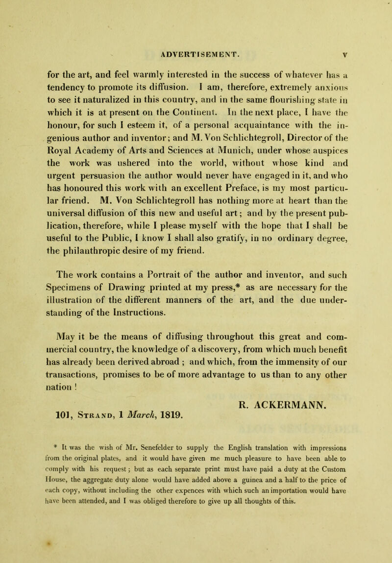 for the art, and feel warmly interested in the success of whatever has a tendency to promote its diffusion. I am, therefore, extremely anxious to see it naturalized in this country, and in the same flourishing state in which it is at present on the Continent. In the next place, l have the honour, for such I esteem it, of a personal acquaintance with the in- genious author and inventor; and M. Von Sehliehtegroll, Director of the Royal Academy of Arts and Sciences at Munich, under whose auspices the work was ushered into the world, without whose kind and urgent persuasion the author would never have engaged in it, and who has honoured this work with an excellent Preface, is my most particu- lar friend. M. Von Sehliehtegroll has nothing-more at heart than the universal diffusion of this new and useful art; and by the present pub- lication, therefore, while I please myself with the hope that I shall be useful to the Public, l know I shall also gratify, in no ordinary degree, the philanthropic desire of my friend. The work contains a Portrait of the author and inventor, and such Specimens of Drawing printed at my press,* as are necessary for the illustration of the different manners of the art, and the due under- standing of the Instructions. May it be the means of diffusing throughout this great and com- mercial country, the knowledge of a discovery, from which much benefit has already been derived abroad ; and which, from the immensity of our transactions, promises to be of more advantage to us than to any other nation ! R. ACKERMANN. 101, Strand, 1 March, 1819. * It was the wish of Mr. Senefelder to supply the English translation with impressions from the original plates, and it would have given me much pleasure to have been able to comply with his request; but as each separate print must have paid a duty at the Custom House, the aggregate duty alone would have added above a guinea and a half to the price of each copy, without including the other expences with which such an importation would have have been attended, and I was obliged therefore to give up all thoughts of this.