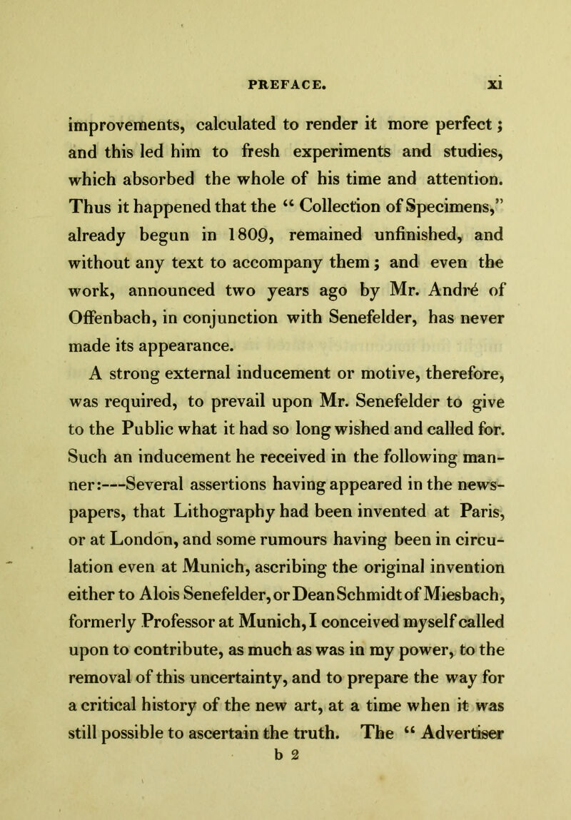 improvements, calculated to render it more perfect; and this led him to fresh experiments and studies, which absorbed the whole of his time and attention. Thus it happened that the “ Collection of Specimens,” already begun in 1800, remained unfinished, and without any text to accompany them; and even the work, announced two years ago by Mr. Andre of Offenbach, in conjunction with Senefelder, has never made its appearance. A strong external inducement or motive, therefore, was required, to prevail upon Mr. Senefelder to give to the Public what it had so long wished and called for. Such an inducement he received in the following man- ner:—Several assertions having appeared in the news- papers, that Lithography had been invented at Paris, or at London, and some rumours having been in circu- lation even at Munich, ascribing the original invention either to Alois Senefelder, or Dean Schmidt of Miesbach, formerly Professor at Munich, I conceived myself called upon to contribute, as much as was in my power, to the removal of this uncertainty, and to prepare the way for a critical history of the new art, at a time when it was still possible to ascertain the truth. The u Advertiser b 2
