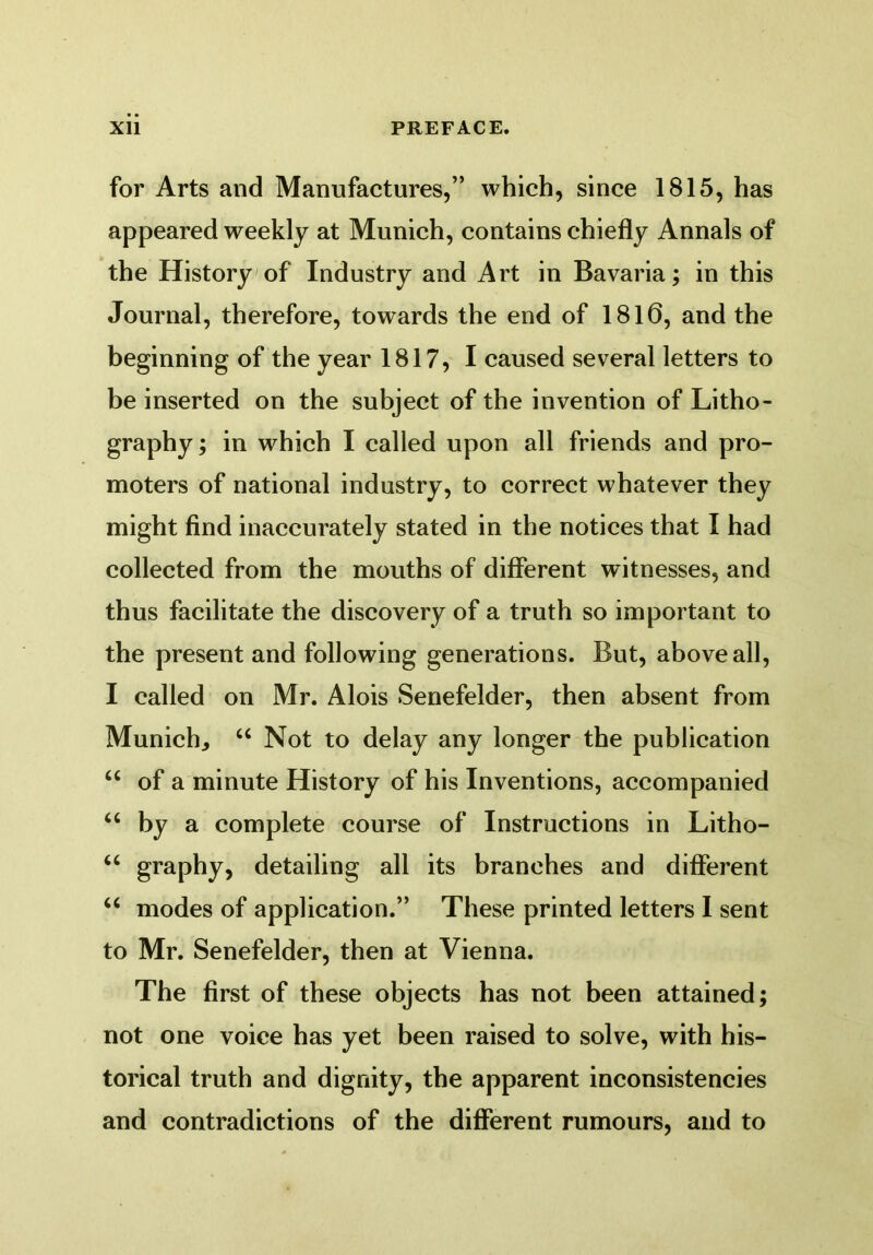 for Arts and Manufactures,” which, since 1815, has appeared weekly at Munich, contains chiefly Annals of the History of Industry and Art in Bavaria; in this Journal, therefore, towards the end of 1810, and the beginning of the year 1817, I caused several letters to be inserted on the subject of the invention of Litho- graphy ; in which I called upon all friends and pro- moters of national industry, to correct whatever they might find inaccurately stated in the notices that I had collected from the mouths of different witnesses, and thus facilitate the discovery of a truth so important to the present and following generations. But, above all, I called on Mr. Alois Senefelder, then absent from Munich., u Not to delay any longer the publication u of a minute History of his Inventions, accompanied u by a complete course of Instructions in Litho- u graphy, detailing all its branches and different “ modes of application.” These printed letters I sent to Mr. Senefelder, then at Vienna. The first of these objects has not been attained; not one voice has yet been raised to solve, with his- torical truth and dignity, the apparent inconsistencies and contradictions of the different rumours, and to