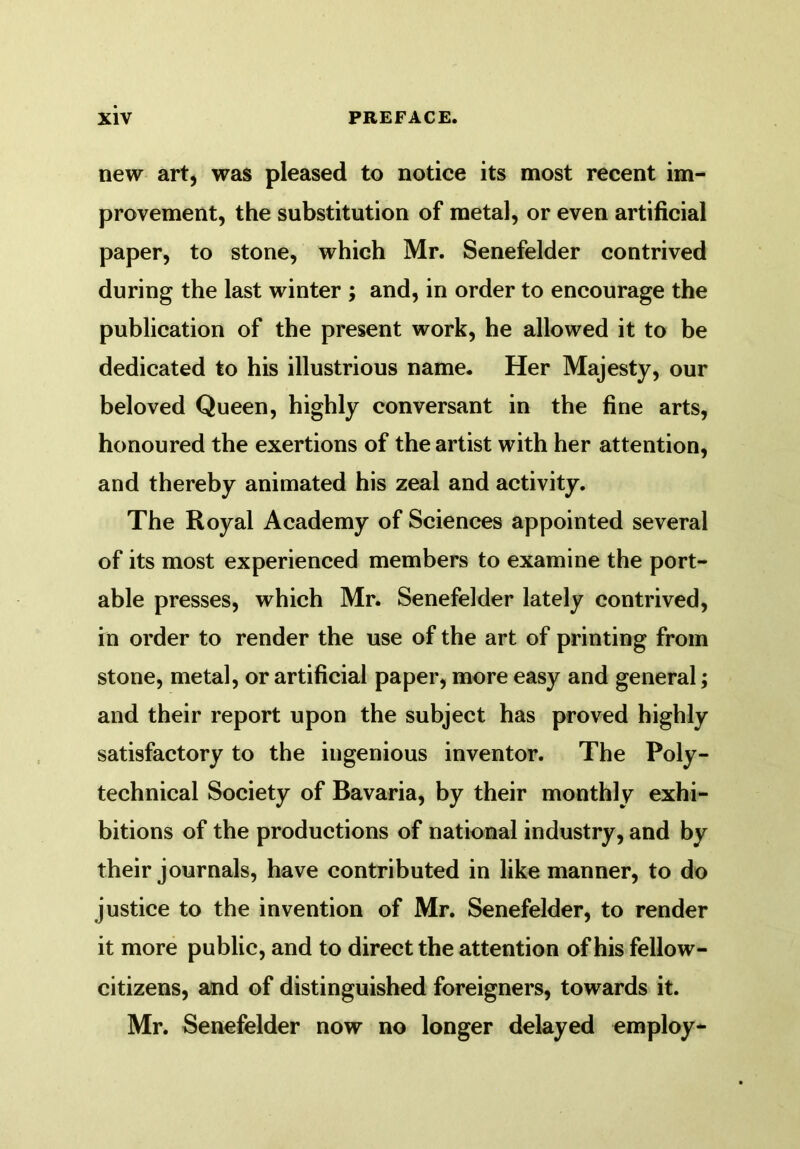 new art, was pleased to notice its most recent im- provement, the substitution of metal, or even artificial paper, to stone, which Mr. Senefelder contrived during the last winter ; and, in order to encourage the publication of the present work, he allowed it to be dedicated to his illustrious name. Her Majesty, our beloved Queen, highly conversant in the fine arts, honoured the exertions of the artist with her attention, and thereby animated his zeal and activity. The Royal Academy of Sciences appointed several of its most experienced members to examine the port- able presses, which Mr. Senefelder lately contrived, in order to render the use of the art of printing from stone, metal, or artificial paper, more easy and general; and their report upon the subject has proved highly satisfactory to the ingenious inventor. The Poly- technical Society of Bavaria, by their monthly exhi- bitions of the productions of national industry, and by their journals, have contributed in like manner, to do justice to the invention of Mr. Senefelder, to render it more public, and to direct the attention of his fellow- citizens, and of distinguished foreigners, towards it. Mr. Senefelder now no longer delayed employ-