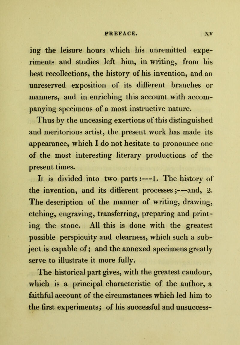 ing the leisure hours which his unremitted expe- riments and studies left him, in writing, from his best recollections, the history of his invention, and an unreserved exposition of its different branches or manners, and in enriching this account with accom- panying specimens of a most instructive nature. Thus by the unceasing exertions of this distinguished and meritorious artist, the present work has made its appearance, which I do not hesitate to pronounce one of the most interesting literary productions of the present times. It is divided into two parts:—1. The history of the invention, and its different processes;—and, 2. The description of the manner of writing, drawing, etching, engraving, transferring, preparing and print- ing the stone. All this is done with the greatest possible perspicuity and clearness, which such a sub- ject is capable of; and the annexed specimens greatly serve to illustrate it more fully. The historical part gives, with the greatest candour, which is a principal characteristic of the author, a faithful account of the circumstances which led him to the first experiments; of his successful and unsuccess-