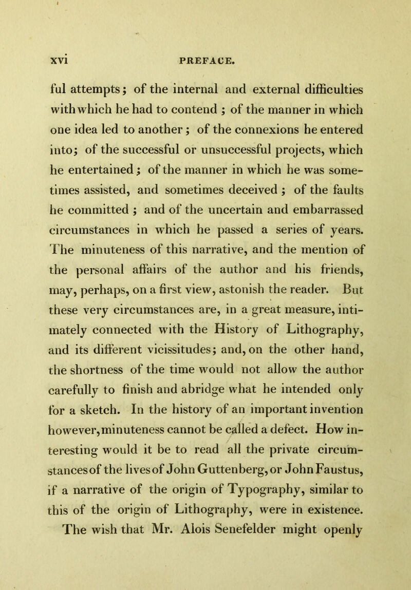 ful attempts; of the internal and external difficulties with which he had to contend ; of the manner in which one idea led to another; of the connexions he entered into; of the successful or unsuccessful projects, which he entertained; of the manner in which he was some- times assisted, and sometimes deceived ; of the faults he committed ; and of the uncertain and embarrassed circumstances in which he passed a series of years. The minuteness of this narrative, and the mention of the personal affairs of the author and his friends, may, perhaps, on a first view, astonish the reader. But these very circumstances are, in a great measure, inti- mately connected with the History of Lithography, and its different vicissitudes; and, on the other hand, the shortness of the time would not allow the author carefully to finish and abridge what he intended only for a sketch. In the history of an important invention however,minuteness cannot be called a defect. How in- teresting would it be to read all the private circum- stances of the lives of John Guttenberg,or JohnFaustus, if a narrative of the origin of Typography, similar to this of the origin of Lithography, were in existence. The wish that Mr. Alois Senefelder might openly