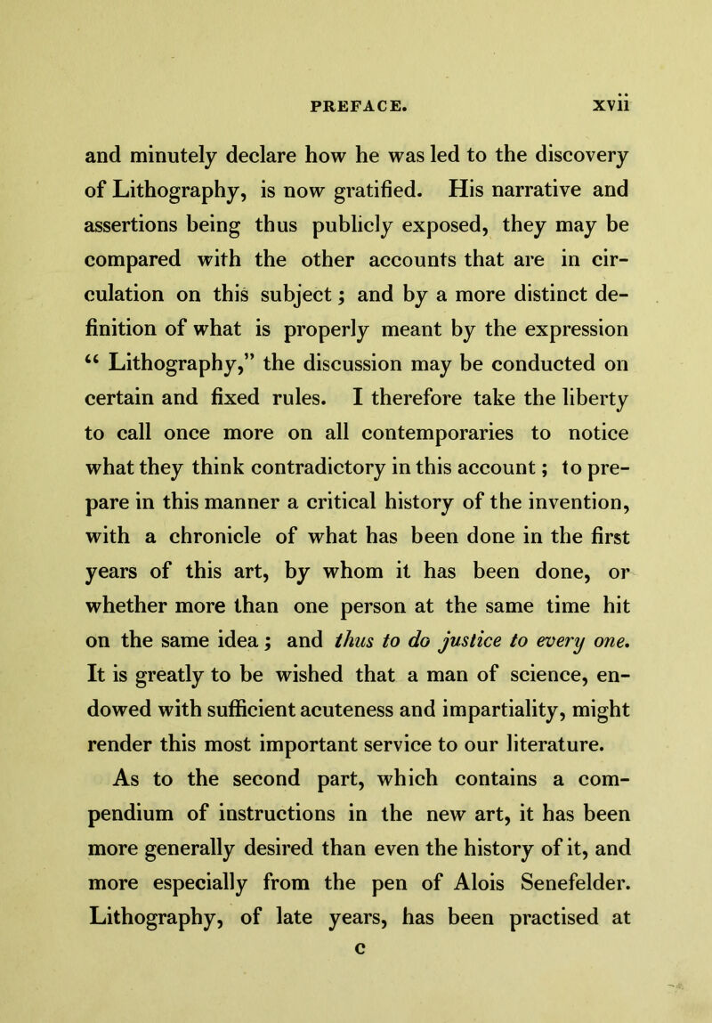 and minutely declare how he was led to the discovery of Lithography, is now gratified. His narrative and assertions being thus publicly exposed, they may be compared with the other accounts that are in cir- culation on this subject; and by a more distinct de- finition of what is properly meant by the expression u Lithography,” the discussion may be conducted on certain and fixed rules. I therefore take the liberty to call once more on all contemporaries to notice what they think contradictory in this account; to pre- pare in this manner a critical history of the invention, with a chronicle of what has been done in the first years of this art, by whom it has been done, or whether more than one person at the same time hit on the same idea; and thus to do justice to every one. It is greatly to be wished that a man of science, en- dowed with sufficient acuteness and impartiality, might render this most important service to our literature. As to the second part, which contains a com- pendium of instructions in the new art, it has been more generally desired than even the history of it, and more especially from the pen of Alois Senefelder. Lithography, of late years, has been practised at c