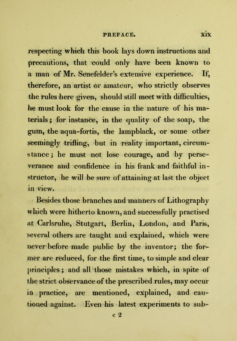 respecting which this book lays down instructions and precautions, that could only have been known to a man of Mr. Senefelder’s extensive experience. If, therefore, an artist or amateur, who strictly observes the rules here given, should still meet with difficulties, he must look for the cause in the nature of his ma- terials ; for instance, in the quality of the soap, the gum, the aqua-fortis, the lampblack, or some other seemingly trifling, but in reality important, circum- s tance; he must not lose courage, and by perse- verance and confidence in his frank and faithful in- structor, he will be sure of attaining at last the object in view. Besides those branches and manners of Lithography which were hitherto known, and successfully practised at Carlsruhe, Stutgart, Berlin, London, and Paris, several others are taught and explained, which were never before made public by the inventor; the for- mer are reduced, for the first time, to simple and clear principles; and all those mistakes which, in spite of the strict observance of the prescribed rules, may occur in practice, are mentioned, explained, and cau- tioned against. Even his latest experiments to sub-