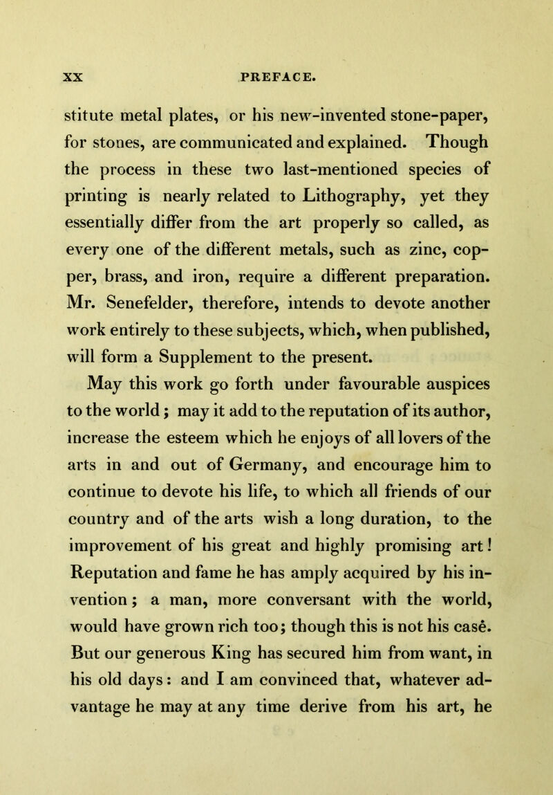 stitute metal plates, or his new-invented stone-paper, for stones, are communicated and explained. Though the process in these two last-mentioned species of printing is nearly related to Lithography, yet they essentially differ from the art properly so called, as every one of the different metals, such as zinc, cop- per, brass, and iron, require a different preparation. Mr. Senefelder, therefore, intends to devote another work entirely to these subjects, which, when published, will form a Supplement to the present. May this work go forth under favourable auspices to the world; may it add to the reputation of its author, increase the esteem which he enjoys of all lovers of the arts in and out of Germany, and encourage him to continue to devote his life, to which all friends of our country and of the arts wish a long duration, to the improvement of his great and highly promising art 1 Reputation and fame he has amply acquired by his in- vention ; a man, more conversant with the world, would have grown rich too; though this is not his case. But our generous King has secured him from want, in his old days: and I am convinced that, whatever ad- vantage he may at any time derive from his art, he