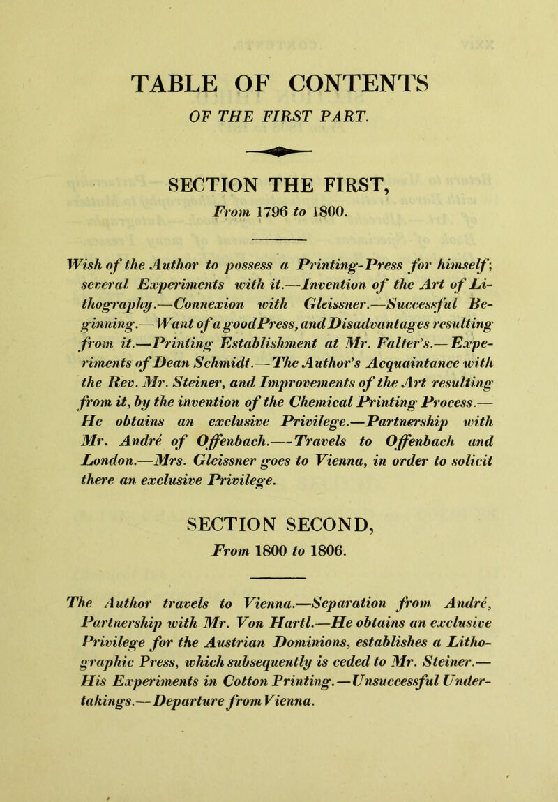 OF THE FIRST PART. SECTION THE FIRST, From 1796 to 1800. Wish of the Author to possess a Printing-Press for himself; several Experiments with it.—Invention of the Art of Li- thography.—Connexion with Gltissner.—Successful Be- ginning.—Want ofa goodPress, and Disadvantages resulting from it.—Printing Establishment at Mr. Falfer’s.— Expe- riments of Dean Schmidt.—-The Author's Acquaintance with the Rev. Mr. Steiner, and Improvements of the Art resulting from it, by the invention of the Chemical Printing Process.— He obtains an exclusive Privilege.—Partnership with Mr. Andre of Offenbach.—Travels to Offenbach and London.—Mrs. Gleissner goes to Vienna, in order to solicit there an exclusive Privilege. SECTION SECOND, From 1800 to 1806. The Author travels to Vienna.—Separation from Andre, Partnership with Mr. Von Hartl.—He obtains an exclusive Privilege for the Austrian Dominions, establishes a Litho- graphic Press, which subsequently is ceded to Mr. Steiner.— His Experiments in Cotton Printing.—Unsuccessful Under- takings.—Departure fromVienna.
