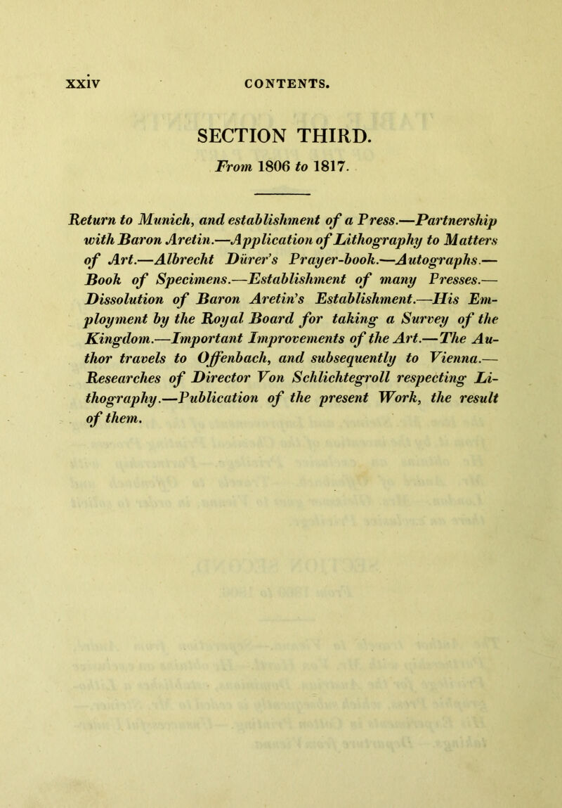 SECTION THIRD. From, 1806 to 1817. Return to Munich, and establishment of a Press.—Partnership with Baron Aretin.—Application of Lithography to Matters of Art.—Albrecht Purer’s Prayer-booh.—Autographs.— Booh of Specimens.—Establishment of many Presses.— Dissolution of Baron Aretin’s Establishment.—His Em- ployment by the Royal Board for taking a Survey of the Kingdom.—Important Improvements of the Art.—The Au- thor travels to Offenbach, and subsequently to Vienna.— Researches of Director Von Schlichtegroll respecting Li- thography.—Publication of the present Work, the result of them.