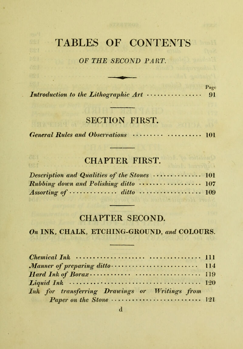 OF THE SECOND PA RT. Page Introduction to the Lithographic Art 91 SECTION FIRST. General Rules and Observations 101 CHAPTER FIRST. Description and Qualities of the Stones 101 Rubbing down and Polishing ditto 107 Assorting of ditto 109 CHAPTER SECOND. On INK, CHALK, ETCHING-GROUND, and COLOURS. Chemical Ink Ill fanner of preparing ditto 114 Hard Ink of Borax 119 Liquid Ink 120 Ink for transferring Drawings or Writings from Paper on the Stone 121 d